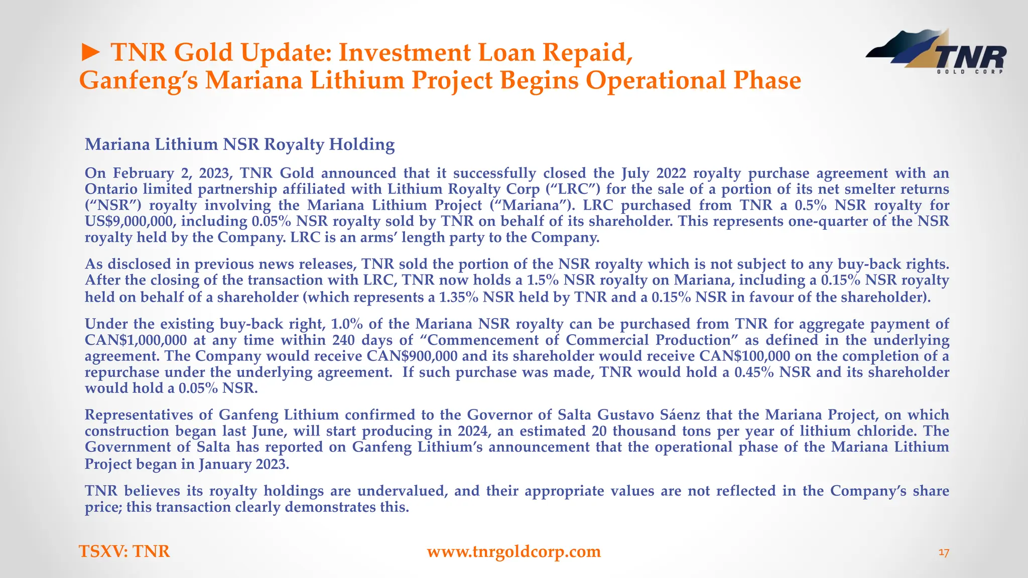 ► TNR Gold Update: Investment Loan Repaid,
Ganfeng’s Mariana Lithium Project Begins Operational Phase
Mariana Lithium NSR Royalty Holding
On February 2, 2023, TNR Gold announced that it successfully closed the July 2022 royalty purchase agreement with an
Ontario limited partnership affiliated with Lithium Royalty Corp (“LRC”) for the sale of a portion of its net smelter returns
(“NSR”) royalty involving the Mariana Lithium Project (“Mariana”). LRC purchased from TNR a 0.5% NSR royalty for
US$9,000,000, including 0.05% NSR royalty sold by TNR on behalf of its shareholder. This represents one-quarter of the NSR
royalty held by the Company. LRC is an arms’ length party to the Company.
As disclosed in previous news releases, TNR sold the portion of the NSR royalty which is not subject to any buy-back rights.
After the closing of the transaction with LRC, TNR now holds a 1.5% NSR royalty on Mariana, including a 0.15% NSR royalty
held on behalf of a shareholder (which represents a 1.35% NSR held by TNR and a 0.15% NSR in favour of the shareholder).
Under the existing buy-back right, 1.0% of the Mariana NSR royalty can be purchased from TNR for aggregate payment of
CAN$1,000,000 at any time within 240 days of “Commencement of Commercial Production” as defined in the underlying
agreement. The Company would receive CAN$900,000 and its shareholder would receive CAN$100,000 on the completion of a
repurchase under the underlying agreement. If such purchase was made, TNR would hold a 0.45% NSR and its shareholder
would hold a 0.05% NSR.
Representatives of Ganfeng Lithium confirmed to the Governor of Salta Gustavo Sáenz that the Mariana Project, on which
construction began last June, will start producing in 2024, an estimated 20 thousand tons per year of lithium chloride. The
Government of Salta has reported on Ganfeng Lithium’s announcement that the operational phase of the Mariana Lithium
Project began in January 2023.
TNR believes its royalty holdings are undervalued, and their appropriate values are not reflected in the Company’s share
price; this transaction clearly demonstrates this.
TSXV: TNR www.tnrgoldcorp.com 17
 