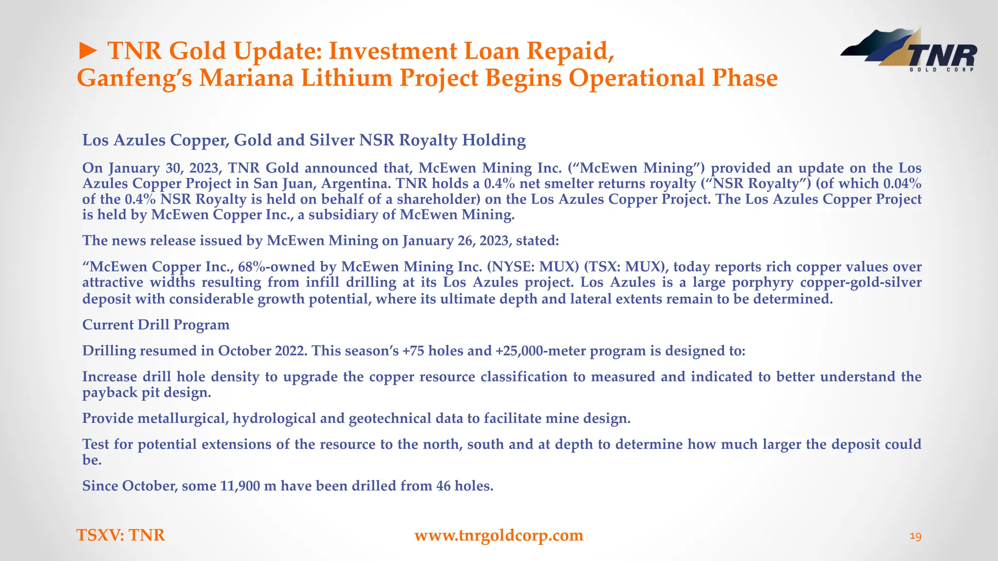 ► TNR Gold Update: Investment Loan Repaid,
Ganfeng’s Mariana Lithium Project Begins Operational Phase
Los Azules Copper, Gold and Silver NSR Royalty Holding
On January 30, 2023, TNR Gold announced that, McEwen Mining Inc. (“McEwen Mining”) provided an update on the Los
Azules Copper Project in San Juan, Argentina. TNR holds a 0.4% net smelter returns royalty (“NSR Royalty”) (of which 0.04%
of the 0.4% NSR Royalty is held on behalf of a shareholder) on the Los Azules Copper Project. The Los Azules Copper Project
is held by McEwen Copper Inc., a subsidiary of McEwen Mining.
The news release issued by McEwen Mining on January 26, 2023, stated:
“McEwen Copper Inc., 68%-owned by McEwen Mining Inc. (NYSE: MUX) (TSX: MUX), today reports rich copper values over
attractive widths resulting from infill drilling at its Los Azules project. Los Azules is a large porphyry copper-gold-silver
deposit with considerable growth potential, where its ultimate depth and lateral extents remain to be determined.
Current Drill Program
Drilling resumed in October 2022. This season’s +75 holes and +25,000-meter program is designed to:
Increase drill hole density to upgrade the copper resource classification to measured and indicated to better understand the
payback pit design.
Provide metallurgical, hydrological and geotechnical data to facilitate mine design.
Test for potential extensions of the resource to the north, south and at depth to determine how much larger the deposit could
be.
Since October, some 11,900 m have been drilled from 46 holes.
TSXV: TNR www.tnrgoldcorp.com 19
 
