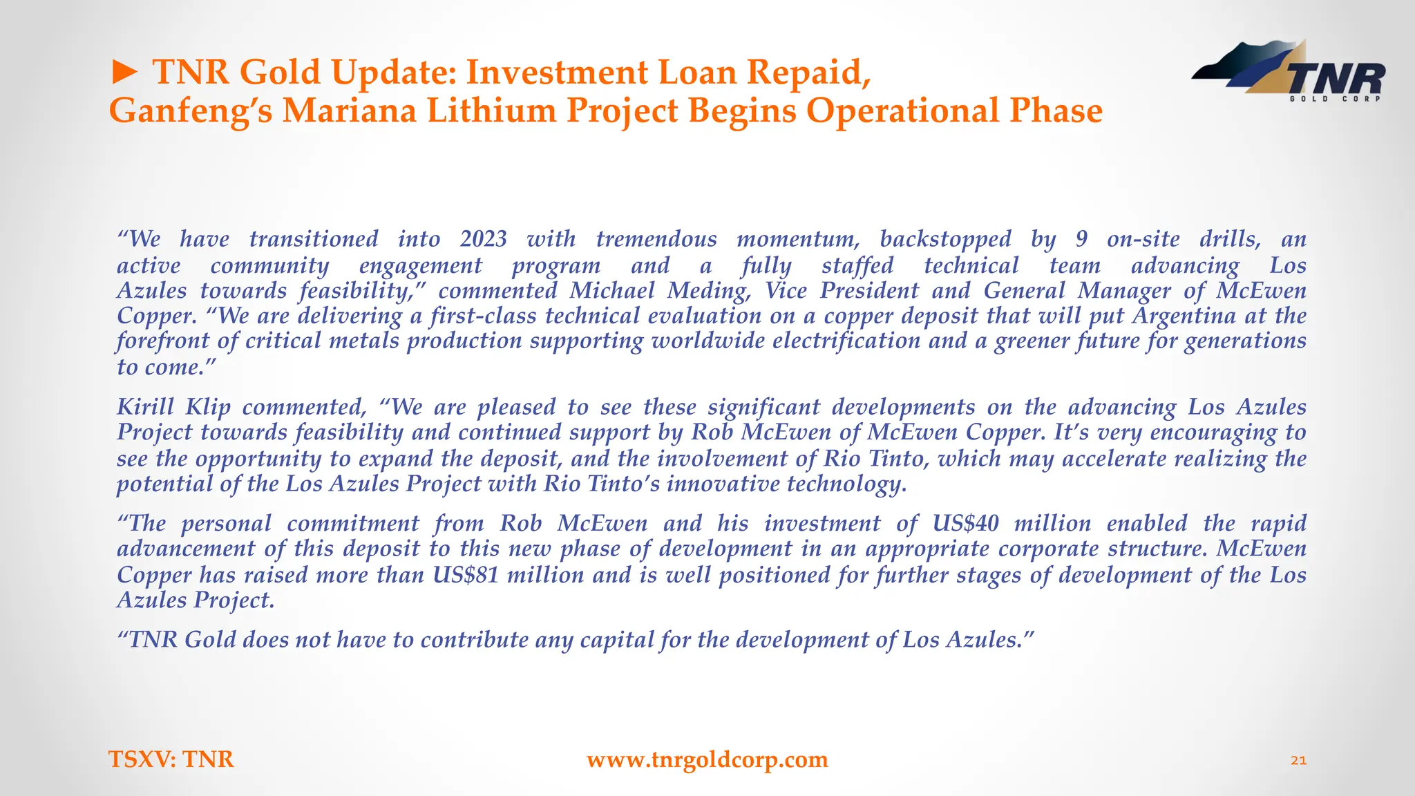 ► TNR Gold Update: Investment Loan Repaid,
Ganfeng’s Mariana Lithium Project Begins Operational Phase
“We have transitioned into 2023 with tremendous momentum, backstopped by 9 on-site drills, an
active community engagement program and a fully staffed technical team advancing Los
Azules towards feasibility,” commented Michael Meding, Vice President and General Manager of McEwen
Copper. “We are delivering a first-class technical evaluation on a copper deposit that will put Argentina at the
forefront of critical metals production supporting worldwide electrification and a greener future for generations
to come.”
Kirill Klip commented, “We are pleased to see these significant developments on the advancing Los Azules
Project towards feasibility and continued support by Rob McEwen of McEwen Copper. It’s very encouraging to
see the opportunity to expand the deposit, and the involvement of Rio Tinto, which may accelerate realizing the
potential of the Los Azules Project with Rio Tinto’s innovative technology.
“The personal commitment from Rob McEwen and his investment of US$40 million enabled the rapid
advancement of this deposit to this new phase of development in an appropriate corporate structure. McEwen
Copper has raised more than US$81 million and is well positioned for further stages of development of the Los
Azules Project.
“TNR Gold does not have to contribute any capital for the development of Los Azules.”
TSXV: TNR www.tnrgoldcorp.com 21
 