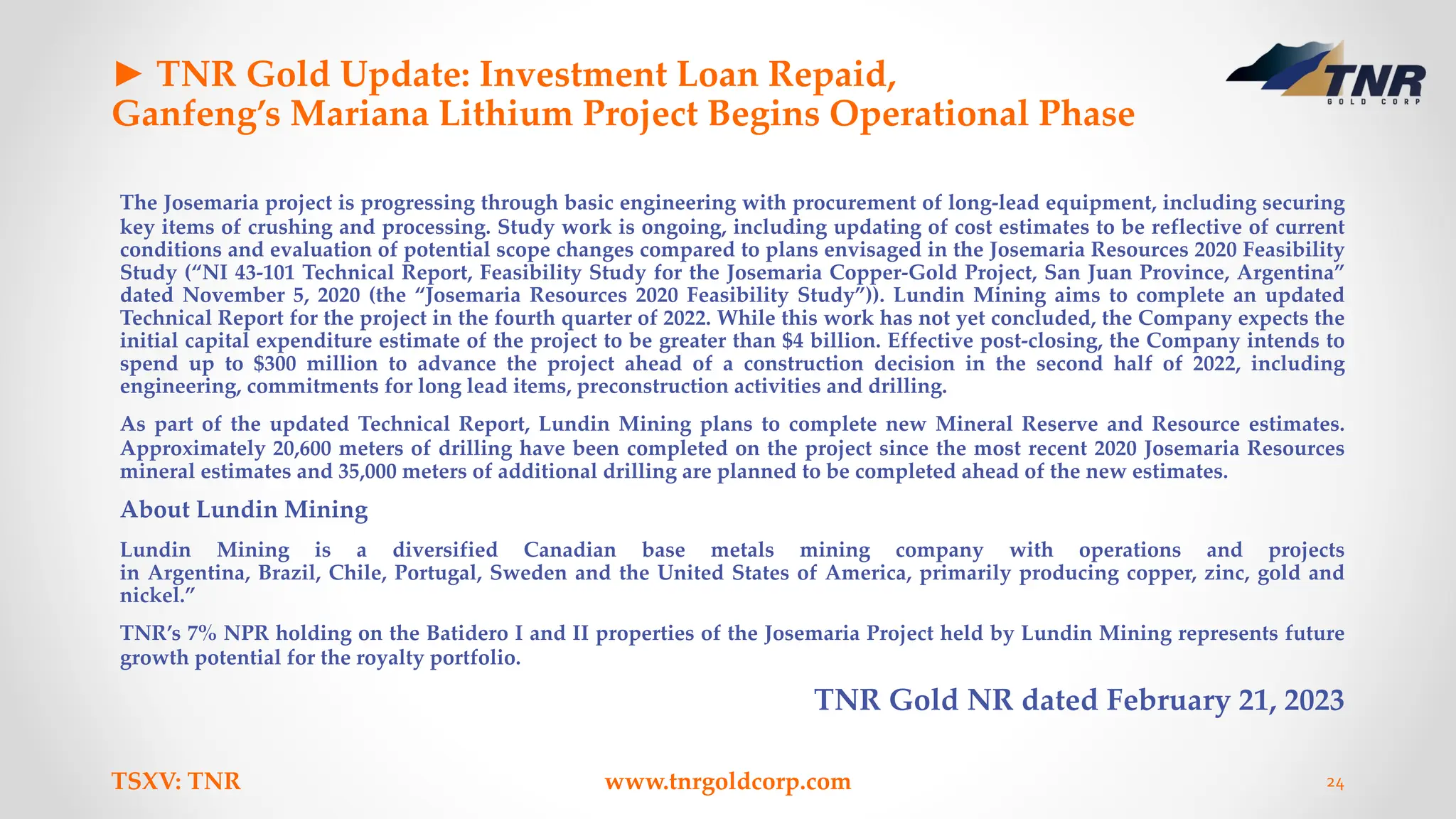 ► TNR Gold Update: Investment Loan Repaid,
Ganfeng’s Mariana Lithium Project Begins Operational Phase
The Josemaria project is progressing through basic engineering with procurement of long-lead equipment, including securing
key items of crushing and processing. Study work is ongoing, including updating of cost estimates to be reflective of current
conditions and evaluation of potential scope changes compared to plans envisaged in the Josemaria Resources 2020 Feasibility
Study (“NI 43-101 Technical Report, Feasibility Study for the Josemaria Copper-Gold Project, San Juan Province, Argentina”
dated November 5, 2020 (the “Josemaria Resources 2020 Feasibility Study”)). Lundin Mining aims to complete an updated
Technical Report for the project in the fourth quarter of 2022. While this work has not yet concluded, the Company expects the
initial capital expenditure estimate of the project to be greater than $4 billion. Effective post-closing, the Company intends to
spend up to $300 million to advance the project ahead of a construction decision in the second half of 2022, including
engineering, commitments for long lead items, preconstruction activities and drilling.
As part of the updated Technical Report, Lundin Mining plans to complete new Mineral Reserve and Resource estimates.
Approximately 20,600 meters of drilling have been completed on the project since the most recent 2020 Josemaria Resources
mineral estimates and 35,000 meters of additional drilling are planned to be completed ahead of the new estimates.
About Lundin Mining
Lundin Mining is a diversified Canadian base metals mining company with operations and projects
in Argentina, Brazil, Chile, Portugal, Sweden and the United States of America, primarily producing copper, zinc, gold and
nickel.”
TNR’s 7% NPR holding on the Batidero I and II properties of the Josemaria Project held by Lundin Mining represents future
growth potential for the royalty portfolio.
TNR Gold NR dated February 21, 2023
TSXV: TNR www.tnrgoldcorp.com 24
 