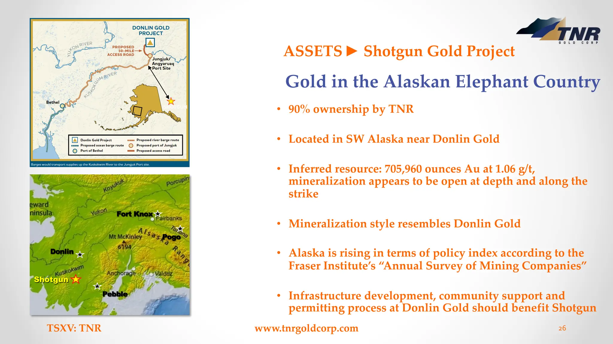 Shotgun
Pebble
Donlin
Fort Knox
Pogo
TSXV: TNR www.tnrgoldcorp.com 26
ASSETS► Shotgun Gold Project
• 90% ownership by TNR
• Located in SW Alaska near Donlin Gold
• Inferred resource: 705,960 ounces Au at 1.06 g/t,
mineralization appears to be open at depth and along the
strike
• Mineralization style resembles Donlin Gold
• Alaska is rising in terms of policy index according to the
Fraser Institute’s “Annual Survey of Mining Companies”
• Infrastructure development, community support and
permitting process at Donlin Gold should benefit Shotgun
SHOTGUN
1
4
0
k
m
Gold in the Alaskan Elephant Country
 