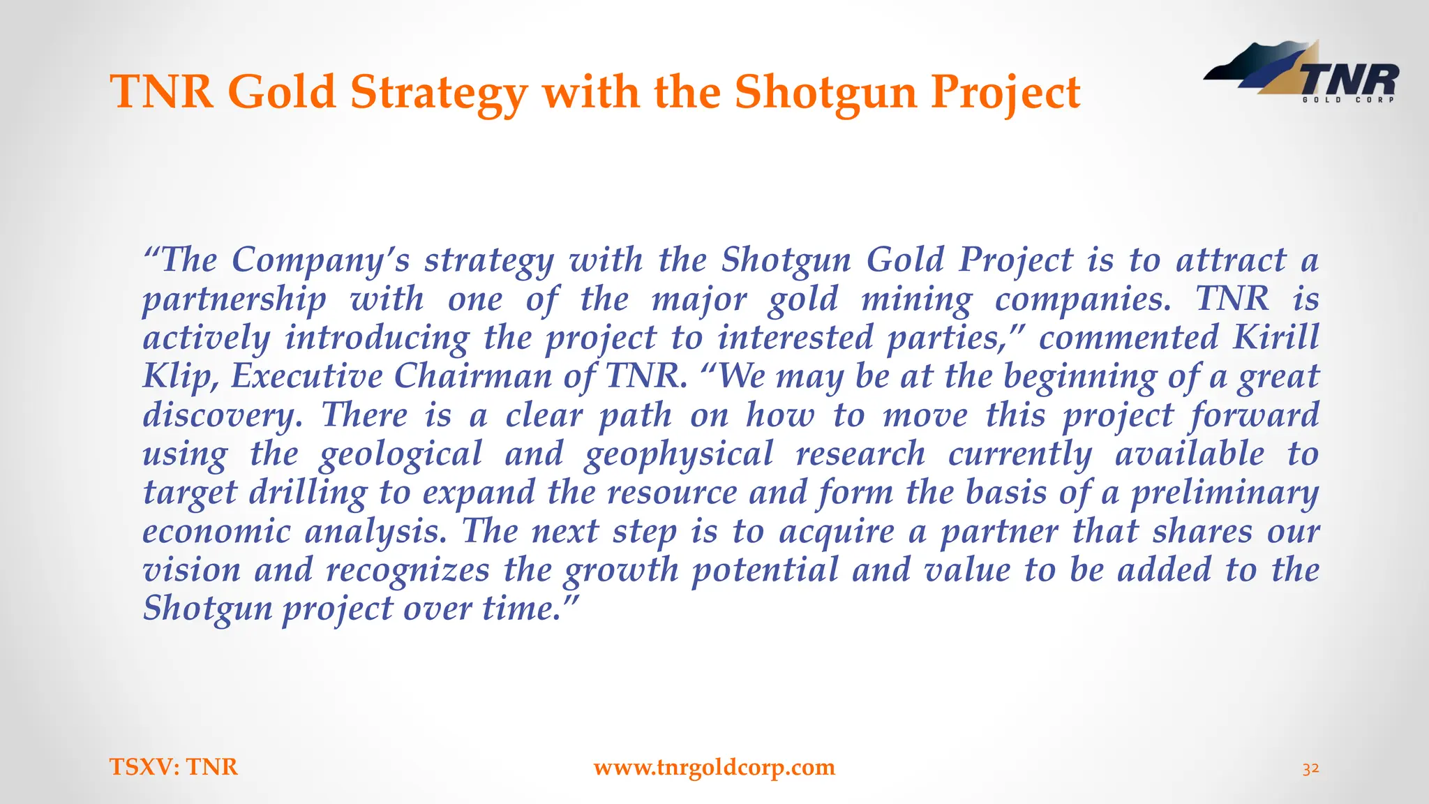 TNR Gold Strategy with the Shotgun Project
“The Company’s strategy with the Shotgun Gold Project is to attract a
partnership with one of the major gold mining companies. TNR is
actively introducing the project to interested parties,” commented Kirill
Klip, Executive Chairman of TNR. “We may be at the beginning of a great
discovery. There is a clear path on how to move this project forward
using the geological and geophysical research currently available to
target drilling to expand the resource and form the basis of a preliminary
economic analysis. The next step is to acquire a partner that shares our
vision and recognizes the growth potential and value to be added to the
Shotgun project over time.”
TSXV: TNR www.tnrgoldcorp.com 32
 