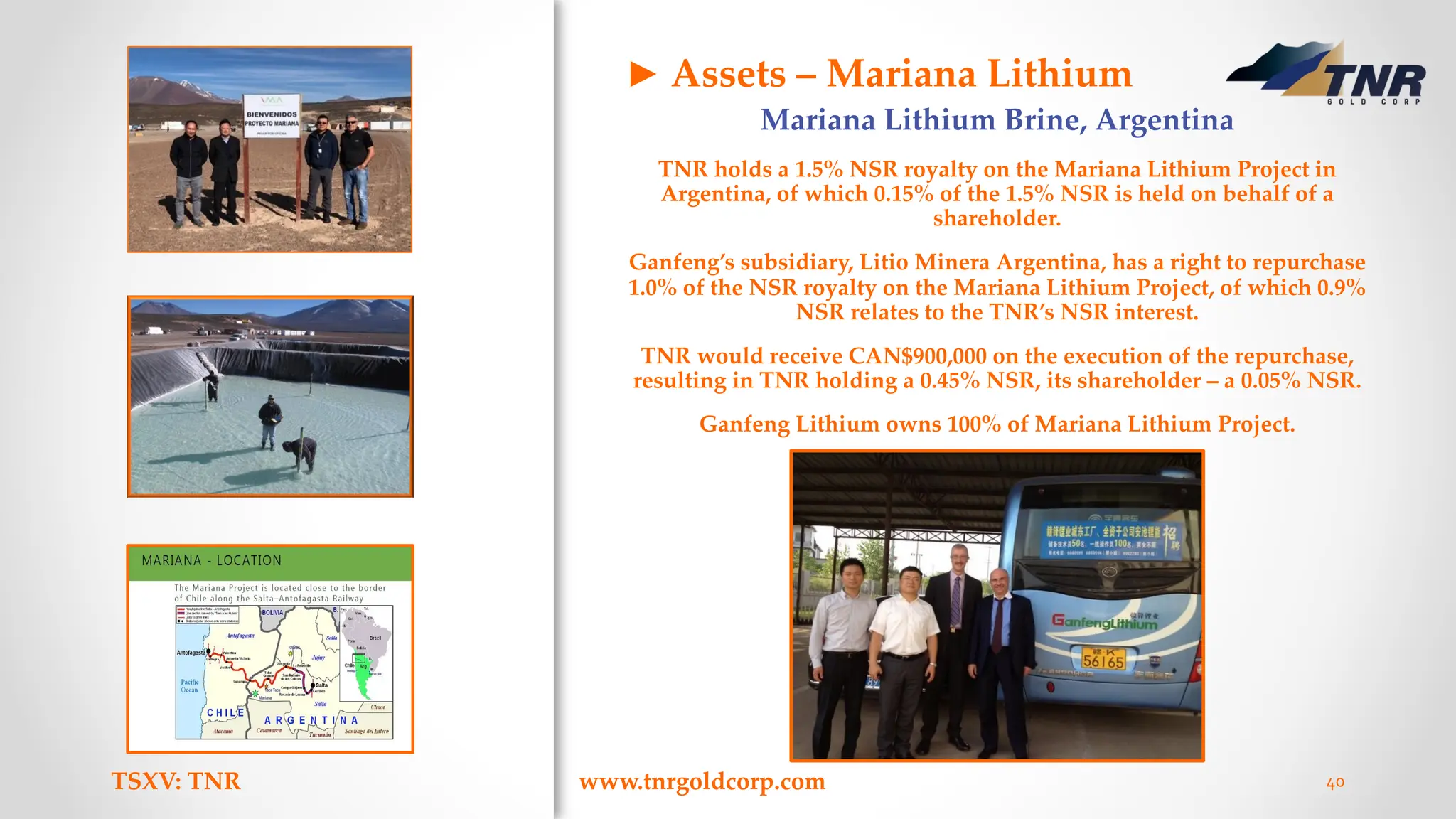 TSXV: TNR www.tnrgoldcorp.com 40
Mariana Lithium Brine, Argentina
TNR holds a 1.5% NSR royalty on the Mariana Lithium Project in
Argentina, of which 0.15% of the 1.5% NSR is held on behalf of a
shareholder.
Ganfeng’s subsidiary, Litio Minera Argentina, has a right to repurchase
1.0% of the NSR royalty on the Mariana Lithium Project, of which 0.9%
NSR relates to the TNR’s NSR interest.
TNR would receive CAN$900,000 on the execution of the repurchase,
resulting in TNR holding a 0.45% NSR, its shareholder – a 0.05% NSR.
Ganfeng Lithium owns 100% of Mariana Lithium Project.
► Assets – Mariana Lithium
 