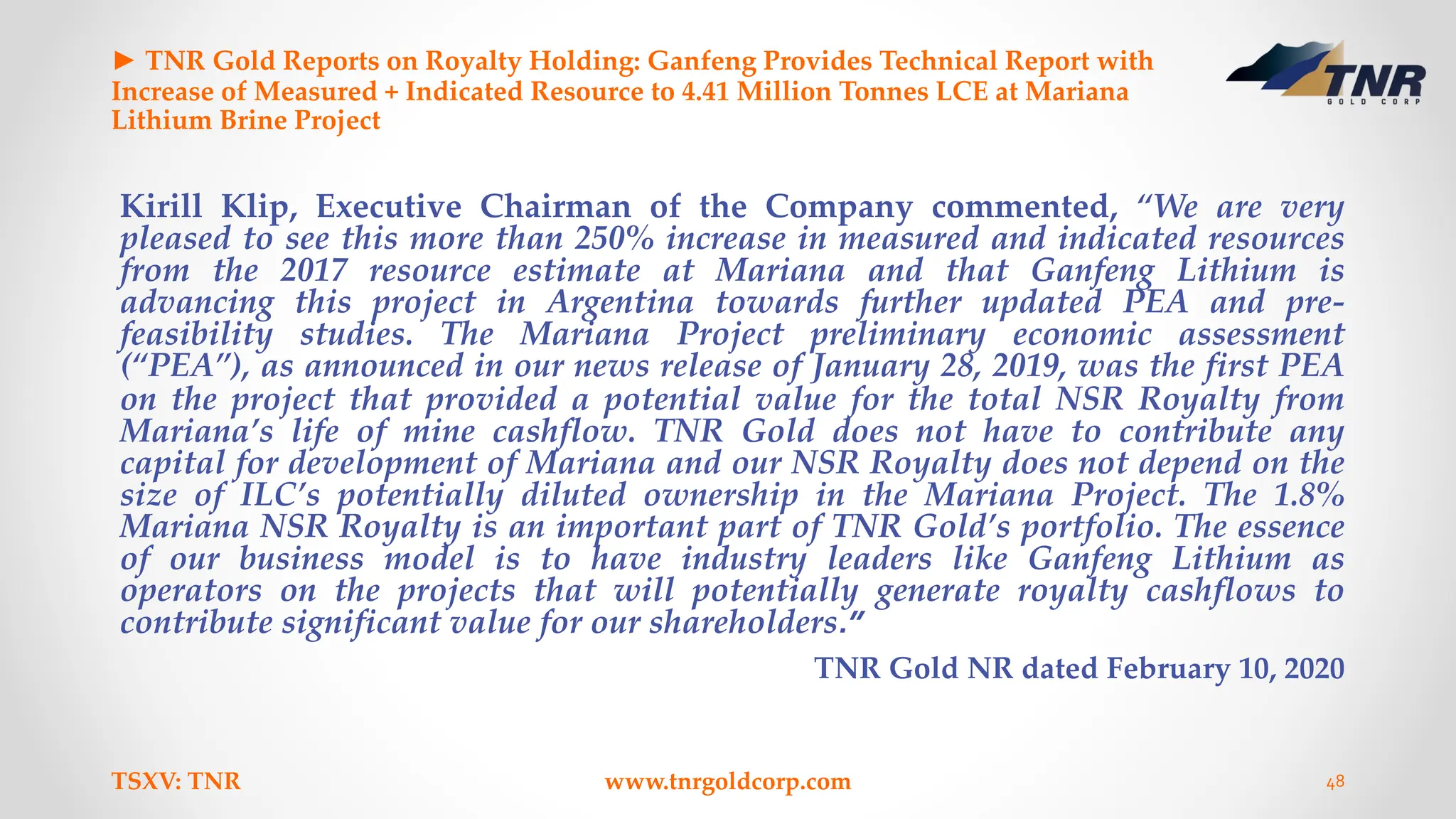 ► TNR Gold Reports on Royalty Holding: Ganfeng Provides Technical Report with
Increase of Measured + Indicated Resource to 4.41 Million Tonnes LCE at Mariana
Lithium Brine Project
Kirill Klip, Executive Chairman of the Company commented, “We are very
pleased to see this more than 250% increase in measured and indicated resources
from the 2017 resource estimate at Mariana and that Ganfeng Lithium is
advancing this project in Argentina towards further updated PEA and pre-
feasibility studies. The Mariana Project preliminary economic assessment
(“PEA”), as announced in our news release of January 28, 2019, was the first PEA
on the project that provided a potential value for the total NSR Royalty from
Mariana’s life of mine cashflow. TNR Gold does not have to contribute any
capital for development of Mariana and our NSR Royalty does not depend on the
size of ILC’s potentially diluted ownership in the Mariana Project. The 1.8%
Mariana NSR Royalty is an important part of TNR Gold’s portfolio. The essence
of our business model is to have industry leaders like Ganfeng Lithium as
operators on the projects that will potentially generate royalty cashflows to
contribute significant value for our shareholders.”
TNR Gold NR dated February 10, 2020
TSXV: TNR www.tnrgoldcorp.com 48
 