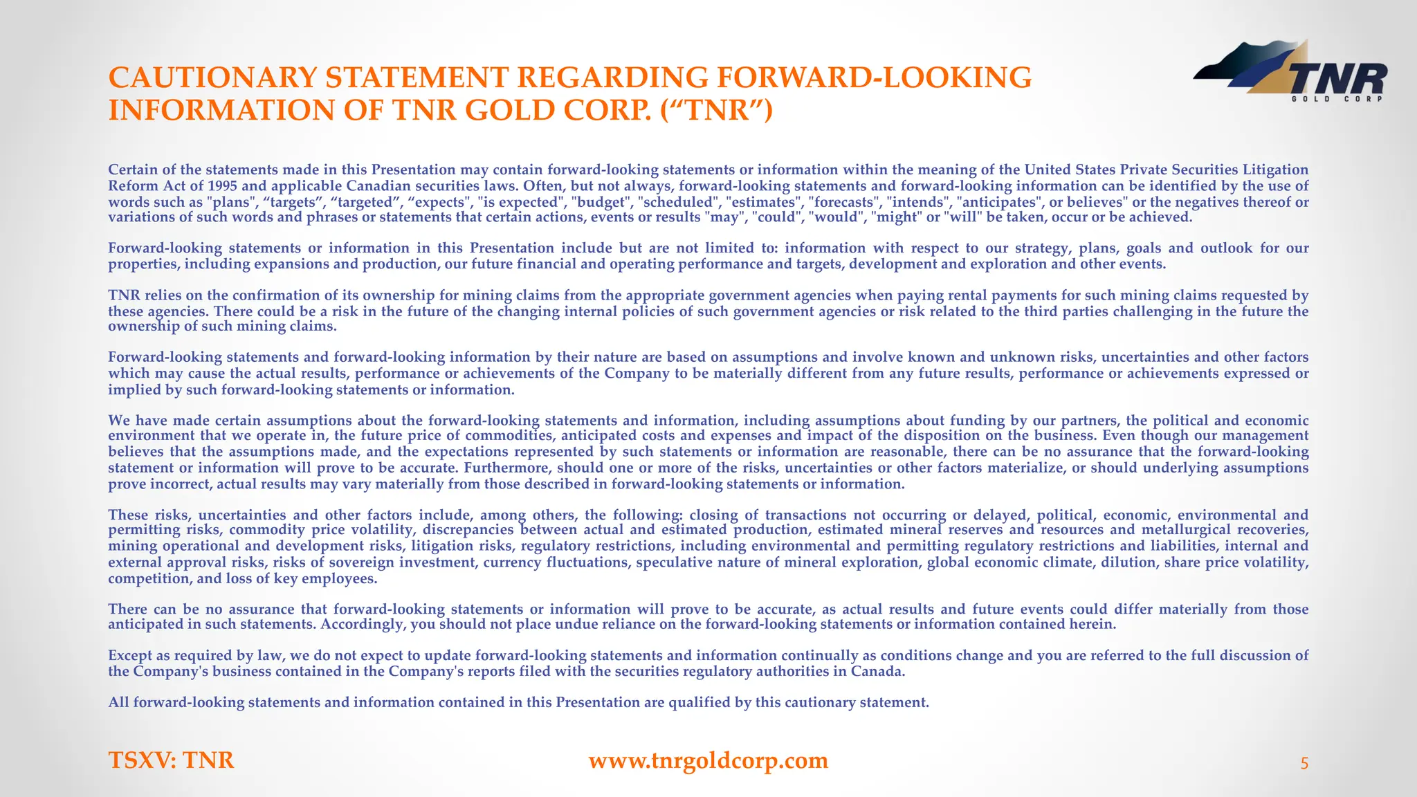 CAUTIONARY STATEMENT REGARDING FORWARD-LOOKING
INFORMATION OF TNR GOLD CORP. (“TNR”)
TSXV: TNR www.tnrgoldcorp.com 5
Certain of the statements made in this Presentation may contain forward-looking statements or information within the meaning of the United States Private Securities Litigation
Reform Act of 1995 and applicable Canadian securities laws. Often, but not always, forward-looking statements and forward-looking information can be identified by the use of
words such as "plans", “targets”, “targeted”, “expects", "is expected", "budget", "scheduled", "estimates", "forecasts", "intends", "anticipates", or believes" or the negatives thereof or
variations of such words and phrases or statements that certain actions, events or results "may", "could", "would", "might" or "will" be taken, occur or be achieved.
Forward-looking statements or information in this Presentation include but are not limited to: information with respect to our strategy, plans, goals and outlook for our
properties, including expansions and production, our future financial and operating performance and targets, development and exploration and other events.
TNR relies on the confirmation of its ownership for mining claims from the appropriate government agencies when paying rental payments for such mining claims requested by
these agencies. There could be a risk in the future of the changing internal policies of such government agencies or risk related to the third parties challenging in the future the
ownership of such mining claims.
Forward-looking statements and forward-looking information by their nature are based on assumptions and involve known and unknown risks, uncertainties and other factors
which may cause the actual results, performance or achievements of the Company to be materially different from any future results, performance or achievements expressed or
implied by such forward-looking statements or information.
We have made certain assumptions about the forward-looking statements and information, including assumptions about funding by our partners, the political and economic
environment that we operate in, the future price of commodities, anticipated costs and expenses and impact of the disposition on the business. Even though our management
believes that the assumptions made, and the expectations represented by such statements or information are reasonable, there can be no assurance that the forward-looking
statement or information will prove to be accurate. Furthermore, should one or more of the risks, uncertainties or other factors materialize, or should underlying assumptions
prove incorrect, actual results may vary materially from those described in forward-looking statements or information.
These risks, uncertainties and other factors include, among others, the following: closing of transactions not occurring or delayed, political, economic, environmental and
permitting risks, commodity price volatility, discrepancies between actual and estimated production, estimated mineral reserves and resources and metallurgical recoveries,
mining operational and development risks, litigation risks, regulatory restrictions, including environmental and permitting regulatory restrictions and liabilities, internal and
external approval risks, risks of sovereign investment, currency fluctuations, speculative nature of mineral exploration, global economic climate, dilution, share price volatility,
competition, and loss of key employees.
There can be no assurance that forward-looking statements or information will prove to be accurate, as actual results and future events could differ materially from those
anticipated in such statements. Accordingly, you should not place undue reliance on the forward-looking statements or information contained herein.
Except as required by law, we do not expect to update forward-looking statements and information continually as conditions change and you are referred to the full discussion of
the Company's business contained in the Company's reports filed with the securities regulatory authorities in Canada.
All forward-looking statements and information contained in this Presentation are qualified by this cautionary statement.
 