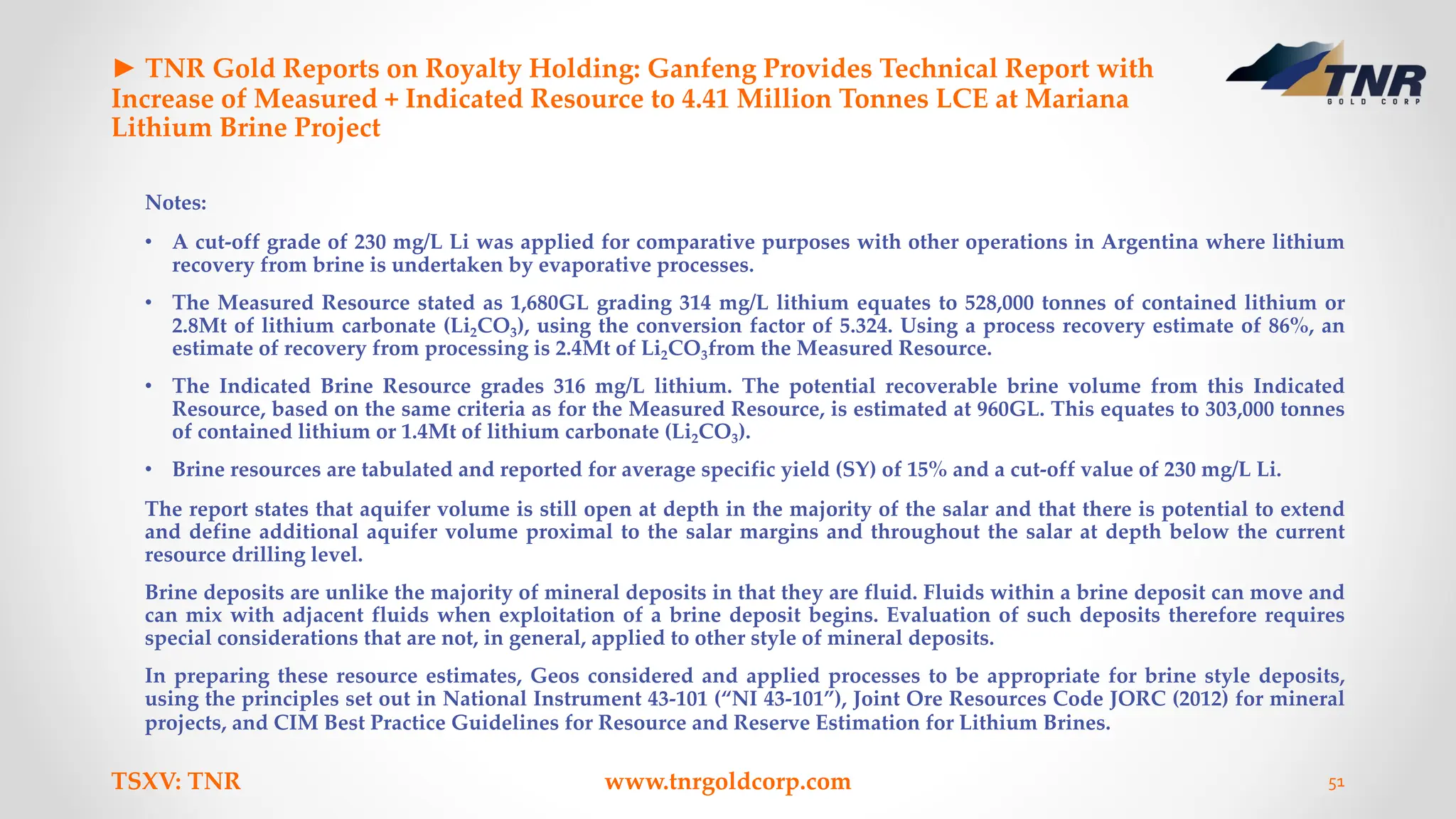 ► TNR Gold Reports on Royalty Holding: Ganfeng Provides Technical Report with
Increase of Measured + Indicated Resource to 4.41 Million Tonnes LCE at Mariana
Lithium Brine Project
Notes:
• A cut-off grade of 230 mg/L Li was applied for comparative purposes with other operations in Argentina where lithium
recovery from brine is undertaken by evaporative processes.
• The Measured Resource stated as 1,680GL grading 314 mg/L lithium equates to 528,000 tonnes of contained lithium or
2.8Mt of lithium carbonate (Li2CO3), using the conversion factor of 5.324. Using a process recovery estimate of 86%, an
estimate of recovery from processing is 2.4Mt of Li2CO3from the Measured Resource.
• The Indicated Brine Resource grades 316 mg/L lithium. The potential recoverable brine volume from this Indicated
Resource, based on the same criteria as for the Measured Resource, is estimated at 960GL. This equates to 303,000 tonnes
of contained lithium or 1.4Mt of lithium carbonate (Li2CO3).
• Brine resources are tabulated and reported for average specific yield (SY) of 15% and a cut-off value of 230 mg/L Li.
The report states that aquifer volume is still open at depth in the majority of the salar and that there is potential to extend
and define additional aquifer volume proximal to the salar margins and throughout the salar at depth below the current
resource drilling level.
Brine deposits are unlike the majority of mineral deposits in that they are fluid. Fluids within a brine deposit can move and
can mix with adjacent fluids when exploitation of a brine deposit begins. Evaluation of such deposits therefore requires
special considerations that are not, in general, applied to other style of mineral deposits.
In preparing these resource estimates, Geos considered and applied processes to be appropriate for brine style deposits,
using the principles set out in National Instrument 43-101 (“NI 43-101”), Joint Ore Resources Code JORC (2012) for mineral
projects, and CIM Best Practice Guidelines for Resource and Reserve Estimation for Lithium Brines.
TSXV: TNR www.tnrgoldcorp.com 51
 
