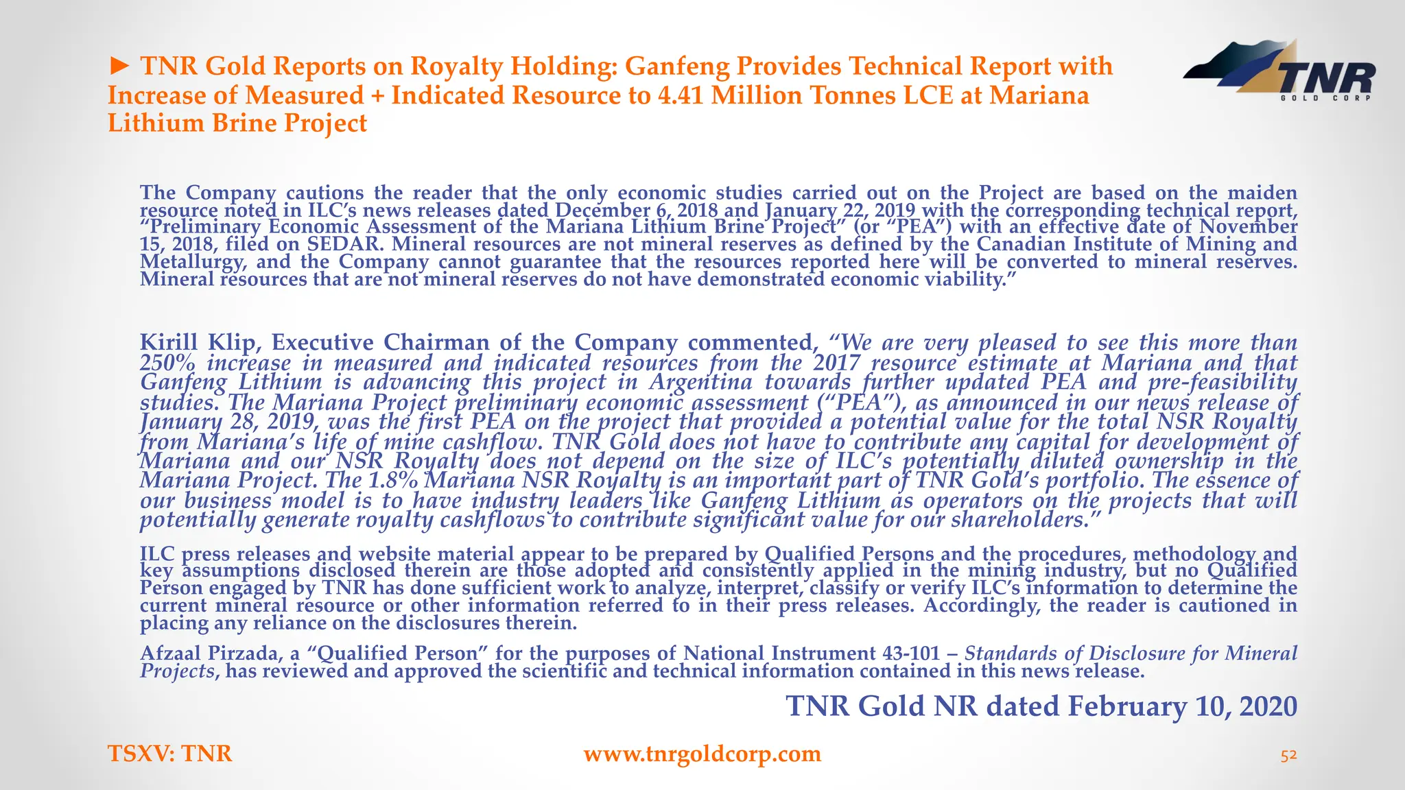 ► TNR Gold Reports on Royalty Holding: Ganfeng Provides Technical Report with
Increase of Measured + Indicated Resource to 4.41 Million Tonnes LCE at Mariana
Lithium Brine Project
The Company cautions the reader that the only economic studies carried out on the Project are based on the maiden
resource noted in ILC’s news releases dated December 6, 2018 and January 22, 2019 with the corresponding technical report,
“Preliminary Economic Assessment of the Mariana Lithium Brine Project” (or “PEA”) with an effective date of November
15, 2018, filed on SEDAR. Mineral resources are not mineral reserves as defined by the Canadian Institute of Mining and
Metallurgy, and the Company cannot guarantee that the resources reported here will be converted to mineral reserves.
Mineral resources that are not mineral reserves do not have demonstrated economic viability.”
Kirill Klip, Executive Chairman of the Company commented, “We are very pleased to see this more than
250% increase in measured and indicated resources from the 2017 resource estimate at Mariana and that
Ganfeng Lithium is advancing this project in Argentina towards further updated PEA and pre-feasibility
studies. The Mariana Project preliminary economic assessment (“PEA”), as announced in our news release of
January 28, 2019, was the first PEA on the project that provided a potential value for the total NSR Royalty
from Mariana’s life of mine cashflow. TNR Gold does not have to contribute any capital for development of
Mariana and our NSR Royalty does not depend on the size of ILC’s potentially diluted ownership in the
Mariana Project. The 1.8% Mariana NSR Royalty is an important part of TNR Gold’s portfolio. The essence of
our business model is to have industry leaders like Ganfeng Lithium as operators on the projects that will
potentially generate royalty cashflows to contribute significant value for our shareholders.”
ILC press releases and website material appear to be prepared by Qualified Persons and the procedures, methodology and
key assumptions disclosed therein are those adopted and consistently applied in the mining industry, but no Qualified
Person engaged by TNR has done sufficient work to analyze, interpret, classify or verify ILC’s information to determine the
current mineral resource or other information referred to in their press releases. Accordingly, the reader is cautioned in
placing any reliance on the disclosures therein.
Afzaal Pirzada, a “Qualified Person” for the purposes of National Instrument 43-101 – Standards of Disclosure for Mineral
Projects, has reviewed and approved the scientific and technical information contained in this news release.
TNR Gold NR dated February 10, 2020
TSXV: TNR www.tnrgoldcorp.com 52
 