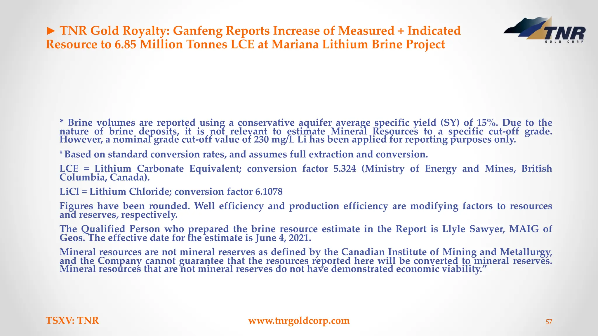 ► TNR Gold Royalty: Ganfeng Reports Increase of Measured + Indicated
Resource to 6.85 Million Tonnes LCE at Mariana Lithium Brine Project
* Brine volumes are reported using a conservative aquifer average specific yield (SY) of 15%. Due to the
nature of brine deposits, it is not relevant to estimate Mineral Resources to a specific cut-off grade.
However, a nominal grade cut-off value of 230 mg/L Li has been applied for reporting purposes only.
# Based on standard conversion rates, and assumes full extraction and conversion.
LCE = Lithium Carbonate Equivalent; conversion factor 5.324 (Ministry of Energy and Mines, British
Columbia, Canada).
LiCl = Lithium Chloride; conversion factor 6.1078
Figures have been rounded. Well efficiency and production efficiency are modifying factors to resources
and reserves, respectively.
The Qualified Person who prepared the brine resource estimate in the Report is Llyle Sawyer, MAIG of
Geos. The effective date for the estimate is June 4, 2021.
Mineral resources are not mineral reserves as defined by the Canadian Institute of Mining and Metallurgy,
and the Company cannot guarantee that the resources reported here will be converted to mineral reserves.
Mineral resources that are not mineral reserves do not have demonstrated economic viability.”
TSXV: TNR www.tnrgoldcorp.com 57
 