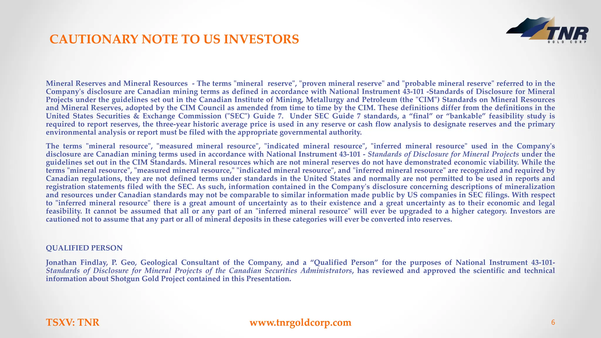 CAUTIONARY NOTE TO US INVESTORS
TSXV: TNR www.tnrgoldcorp.com 6
Mineral Reserves and Mineral Resources - The terms "mineral reserve", "proven mineral reserve" and "probable mineral reserve" referred to in the
Company's disclosure are Canadian mining terms as defined in accordance with National Instrument 43-101 -Standards of Disclosure for Mineral
Projects under the guidelines set out in the Canadian Institute of Mining, Metallurgy and Petroleum (the "CIM") Standards on Mineral Resources
and Mineral Reserves, adopted by the CIM Council as amended from time to time by the CIM. These definitions differ from the definitions in the
United States Securities & Exchange Commission ("SEC") Guide 7. Under SEC Guide 7 standards, a “final” or “bankable” feasibility study is
required to report reserves, the three-year historic average price is used in any reserve or cash flow analysis to designate reserves and the primary
environmental analysis or report must be filed with the appropriate governmental authority.
The terms "mineral resource", "measured mineral resource", "indicated mineral resource", "inferred mineral resource" used in the Company's
disclosure are Canadian mining terms used in accordance with National Instrument 43-101 - Standards of Disclosure for Mineral Projects under the
guidelines set out in the CIM Standards. Mineral resources which are not mineral reserves do not have demonstrated economic viability. While the
terms "mineral resource", "measured mineral resource," "indicated mineral resource", and "inferred mineral resource" are recognized and required by
Canadian regulations, they are not defined terms under standards in the United States and normally are not permitted to be used in reports and
registration statements filed with the SEC. As such, information contained in the Company's disclosure concerning descriptions of mineralization
and resources under Canadian standards may not be comparable to similar information made public by US companies in SEC filings. With respect
to "inferred mineral resource" there is a great amount of uncertainty as to their existence and a great uncertainty as to their economic and legal
feasibility. It cannot be assumed that all or any part of an "inferred mineral resource" will ever be upgraded to a higher category. Investors are
cautioned not to assume that any part or all of mineral deposits in these categories will ever be converted into reserves.
QUALIFIED PERSON
Jonathan Findlay, P. Geo, Geological Consultant of the Company, and a “Qualified Person” for the purposes of National Instrument 43-101-
Standards of Disclosure for Mineral Projects of the Canadian Securities Administrators, has reviewed and approved the scientific and technical
information about Shotgun Gold Project contained in this Presentation.
 