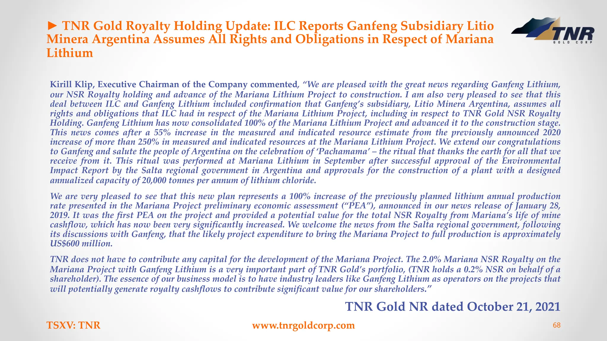 ► TNR Gold Royalty Holding Update: ILC Reports Ganfeng Subsidiary Litio
Minera Argentina Assumes All Rights and Obligations in Respect of Mariana
Lithium
Kirill Klip, Executive Chairman of the Company commented, “We are pleased with the great news regarding Ganfeng Lithium,
our NSR Royalty holding and advance of the Mariana Lithium Project to construction. I am also very pleased to see that this
deal between ILC and Ganfeng Lithium included confirmation that Ganfeng’s subsidiary, Litio Minera Argentina, assumes all
rights and obligations that ILC had in respect of the Mariana Lithium Project, including in respect to TNR Gold NSR Royalty
Holding. Ganfeng Lithium has now consolidated 100% of the Mariana Lithium Project and advanced it to the construction stage.
This news comes after a 55% increase in the measured and indicated resource estimate from the previously announced 2020
increase of more than 250% in measured and indicated resources at the Mariana Lithium Project. We extend our congratulations
to Ganfeng and salute the people of Argentina on the celebration of ‘Pachamama’ – the ritual that thanks the earth for all that we
receive from it. This ritual was performed at Mariana Lithium in September after successful approval of the Environmental
Impact Report by the Salta regional government in Argentina and approvals for the construction of a plant with a designed
annualized capacity of 20,000 tonnes per annum of lithium chloride.
We are very pleased to see that this new plan represents a 100% increase of the previously planned lithium annual production
rate presented in the Mariana Project preliminary economic assessment (“PEA”), announced in our news release of January 28,
2019. It was the first PEA on the project and provided a potential value for the total NSR Royalty from Mariana’s life of mine
cashflow, which has now been very significantly increased. We welcome the news from the Salta regional government, following
its discussions with Ganfeng, that the likely project expenditure to bring the Mariana Project to full production is approximately
US$600 million.
TNR does not have to contribute any capital for the development of the Mariana Project. The 2.0% Mariana NSR Royalty on the
Mariana Project with Ganfeng Lithium is a very important part of TNR Gold’s portfolio, (TNR holds a 0.2% NSR on behalf of a
shareholder). The essence of our business model is to have industry leaders like Ganfeng Lithium as operators on the projects that
will potentially generate royalty cashflows to contribute significant value for our shareholders.”
TNR Gold NR dated October 21, 2021
TSXV: TNR www.tnrgoldcorp.com 68
 