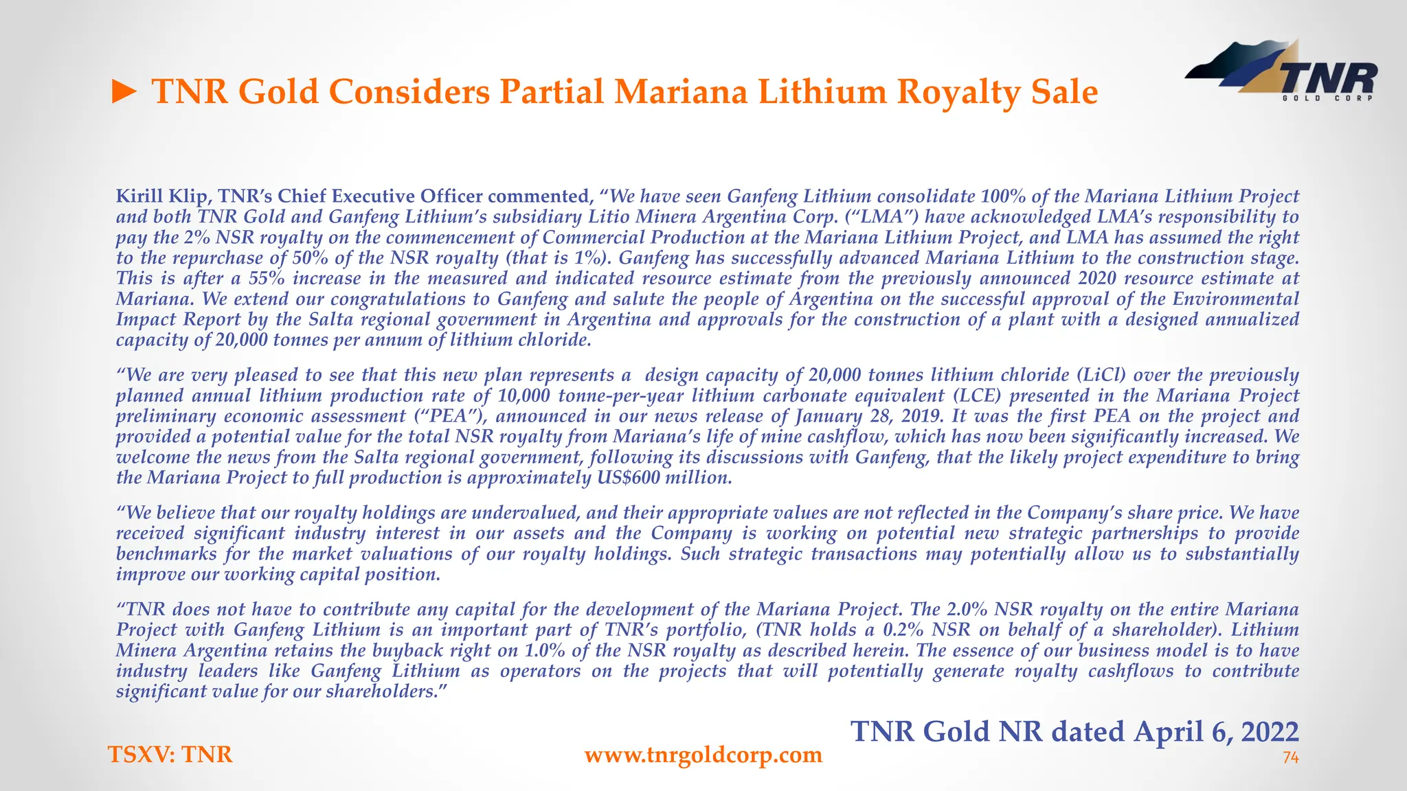 ► TNR Gold Considers Partial Mariana Lithium Royalty Sale
Kirill Klip, TNR’s Chief Executive Officer commented, “We have seen Ganfeng Lithium consolidate 100% of the Mariana Lithium Project
and both TNR Gold and Ganfeng Lithium’s subsidiary Litio Minera Argentina Corp. (“LMA”) have acknowledged LMA’s responsibility to
pay the 2% NSR royalty on the commencement of Commercial Production at the Mariana Lithium Project, and LMA has assumed the right
to the repurchase of 50% of the NSR royalty (that is 1%). Ganfeng has successfully advanced Mariana Lithium to the construction stage.
This is after a 55% increase in the measured and indicated resource estimate from the previously announced 2020 resource estimate at
Mariana. We extend our congratulations to Ganfeng and salute the people of Argentina on the successful approval of the Environmental
Impact Report by the Salta regional government in Argentina and approvals for the construction of a plant with a designed annualized
capacity of 20,000 tonnes per annum of lithium chloride.
“We are very pleased to see that this new plan represents a design capacity of 20,000 tonnes lithium chloride (LiCl) over the previously
planned annual lithium production rate of 10,000 tonne-per-year lithium carbonate equivalent (LCE) presented in the Mariana Project
preliminary economic assessment (“PEA”), announced in our news release of January 28, 2019. It was the first PEA on the project and
provided a potential value for the total NSR royalty from Mariana’s life of mine cashflow, which has now been significantly increased. We
welcome the news from the Salta regional government, following its discussions with Ganfeng, that the likely project expenditure to bring
the Mariana Project to full production is approximately US$600 million.
“We believe that our royalty holdings are undervalued, and their appropriate values are not reflected in the Company’s share price. We have
received significant industry interest in our assets and the Company is working on potential new strategic partnerships to provide
benchmarks for the market valuations of our royalty holdings. Such strategic transactions may potentially allow us to substantially
improve our working capital position.
“TNR does not have to contribute any capital for the development of the Mariana Project. The 2.0% NSR royalty on the entire Mariana
Project with Ganfeng Lithium is an important part of TNR’s portfolio, (TNR holds a 0.2% NSR on behalf of a shareholder). Lithium
Minera Argentina retains the buyback right on 1.0% of the NSR royalty as described herein. The essence of our business model is to have
industry leaders like Ganfeng Lithium as operators on the projects that will potentially generate royalty cashflows to contribute
significant value for our shareholders.”
TNR Gold NR dated April 6, 2022
TSXV: TNR www.tnrgoldcorp.com 74
 
