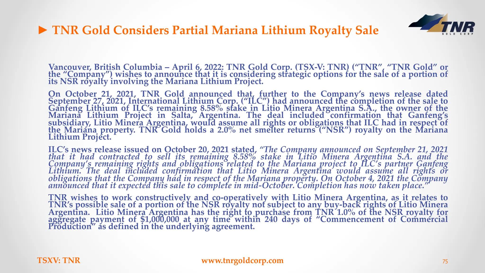 ► TNR Gold Considers Partial Mariana Lithium Royalty Sale
Vancouver, British Columbia – April 6, 2022: TNR Gold Corp. (TSX-V: TNR) (“TNR”, “TNR Gold” or
the “Company”) wishes to announce that it is considering strategic options for the sale of a portion of
its NSR royalty involving the Mariana Lithium Project.
On October 21, 2021, TNR Gold announced that, further to the Company’s news release dated
September 27, 2021, International Lithium Corp. (“ILC”) had announced the completion of the sale to
Ganfeng Lithium of ILC’s remaining 8.58% stake in Litio Minera Argentina S.A., the owner of the
Mariana Lithium Project in Salta, Argentina. The deal included confirmation that Ganfeng’s
subsidiary, Litio Minera Argentina, would assume all rights or obligations that ILC had in respect of
the Mariana property. TNR Gold holds a 2.0% net smelter returns (“NSR”) royalty on the Mariana
Lithium Project.
ILC’s news release issued on October 20, 2021 stated, “The Company announced on September 21, 2021
that it had contracted to sell its remaining 8.58% stake in Litio Minera Argentina S.A. and the
Company’s remaining rights and obligations related to the Mariana project to ILC’s partner Ganfeng
Lithium. The deal included confirmation that Litio Minera Argentina would assume all rights or
obligations that the Company had in respect of the Mariana property. On October 4, 2021 the Company
announced that it expected this sale to complete in mid-October. Completion has now taken place.”
TNR wishes to work constructively and co-operatively with Litio Minera Argentina, as it relates to
TNR’s possible sale of a portion of the NSR royalty not subject to any buy-back rights of Litio Minera
Argentina. Litio Minera Argentina has the right to purchase from TNR 1.0% of the NSR royalty for
aggregate payment of $1,000,000 at any time within 240 days of “Commencement of Commercial
Production” as defined in the underlying agreement.
TSXV: TNR www.tnrgoldcorp.com 75
 
