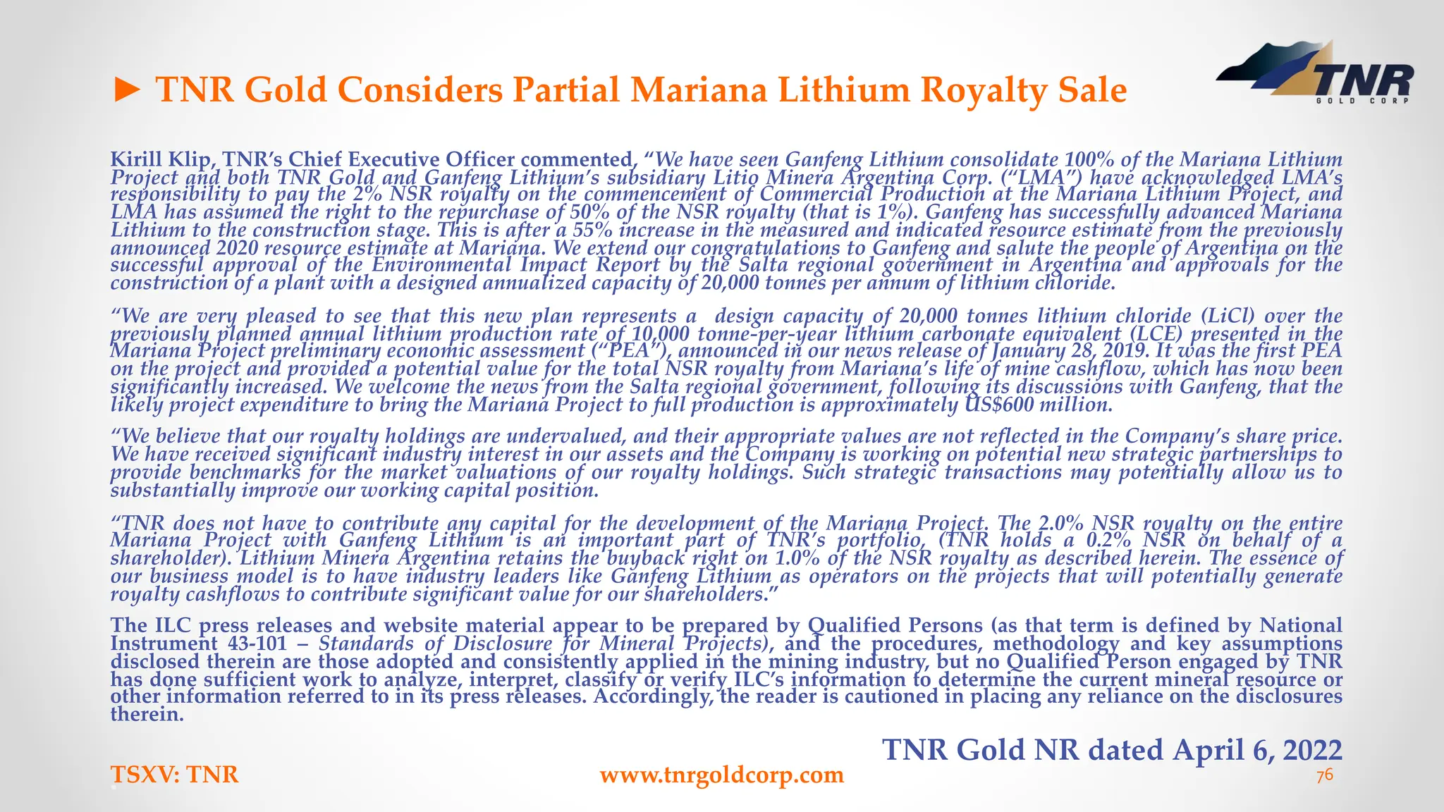 ► TNR Gold Considers Partial Mariana Lithium Royalty Sale
Kirill Klip, TNR’s Chief Executive Officer commented, “We have seen Ganfeng Lithium consolidate 100% of the Mariana Lithium
Project and both TNR Gold and Ganfeng Lithium’s subsidiary Litio Minera Argentina Corp. (“LMA”) have acknowledged LMA’s
responsibility to pay the 2% NSR royalty on the commencement of Commercial Production at the Mariana Lithium Project, and
LMA has assumed the right to the repurchase of 50% of the NSR royalty (that is 1%). Ganfeng has successfully advanced Mariana
Lithium to the construction stage. This is after a 55% increase in the measured and indicated resource estimate from the previously
announced 2020 resource estimate at Mariana. We extend our congratulations to Ganfeng and salute the people of Argentina on the
successful approval of the Environmental Impact Report by the Salta regional government in Argentina and approvals for the
construction of a plant with a designed annualized capacity of 20,000 tonnes per annum of lithium chloride.
“We are very pleased to see that this new plan represents a design capacity of 20,000 tonnes lithium chloride (LiCl) over the
previously planned annual lithium production rate of 10,000 tonne-per-year lithium carbonate equivalent (LCE) presented in the
Mariana Project preliminary economic assessment (“PEA”), announced in our news release of January 28, 2019. It was the first PEA
on the project and provided a potential value for the total NSR royalty from Mariana’s life of mine cashflow, which has now been
significantly increased. We welcome the news from the Salta regional government, following its discussions with Ganfeng, that the
likely project expenditure to bring the Mariana Project to full production is approximately US$600 million.
“We believe that our royalty holdings are undervalued, and their appropriate values are not reflected in the Company’s share price.
We have received significant industry interest in our assets and the Company is working on potential new strategic partnerships to
provide benchmarks for the market valuations of our royalty holdings. Such strategic transactions may potentially allow us to
substantially improve our working capital position.
“TNR does not have to contribute any capital for the development of the Mariana Project. The 2.0% NSR royalty on the entire
Mariana Project with Ganfeng Lithium is an important part of TNR’s portfolio, (TNR holds a 0.2% NSR on behalf of a
shareholder). Lithium Minera Argentina retains the buyback right on 1.0% of the NSR royalty as described herein. The essence of
our business model is to have industry leaders like Ganfeng Lithium as operators on the projects that will potentially generate
royalty cashflows to contribute significant value for our shareholders.”
The ILC press releases and website material appear to be prepared by Qualified Persons (as that term is defined by National
Instrument 43-101 – Standards of Disclosure for Mineral Projects), and the procedures, methodology and key assumptions
disclosed therein are those adopted and consistently applied in the mining industry, but no Qualified Person engaged by TNR
has done sufficient work to analyze, interpret, classify or verify ILC’s information to determine the current mineral resource or
other information referred to in its press releases. Accordingly, the reader is cautioned in placing any reliance on the disclosures
therein.
TNR Gold NR dated April 6, 2022
TSXV: TNR www.tnrgoldcorp.com 76
 