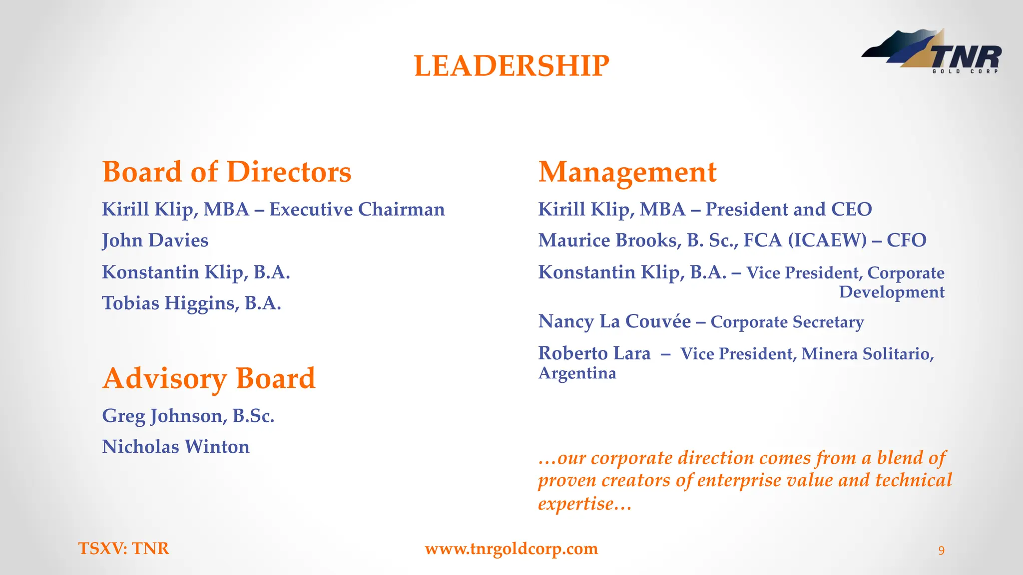 LEADERSHIP
Board of Directors
Kirill Klip, MBA – Executive Chairman
John Davies
Konstantin Klip, B.A.
Tobias Higgins, B.A.
Advisory Board
Greg Johnson, B.Sc.
Nicholas Winton
Management
Kirill Klip, MBA – President and CEO
Maurice Brooks, B. Sc., FCA (ICAEW) – CFO
Konstantin Klip, B.A. – Vice President, Corporate
Development
Nancy La Couvée – Corporate Secretary
Roberto Lara – Vice President, Minera Solitario,
Argentina
TSXV: TNR www.tnrgoldcorp.com 9
…our corporate direction comes from a blend of
proven creators of enterprise value and technical
expertise…
 