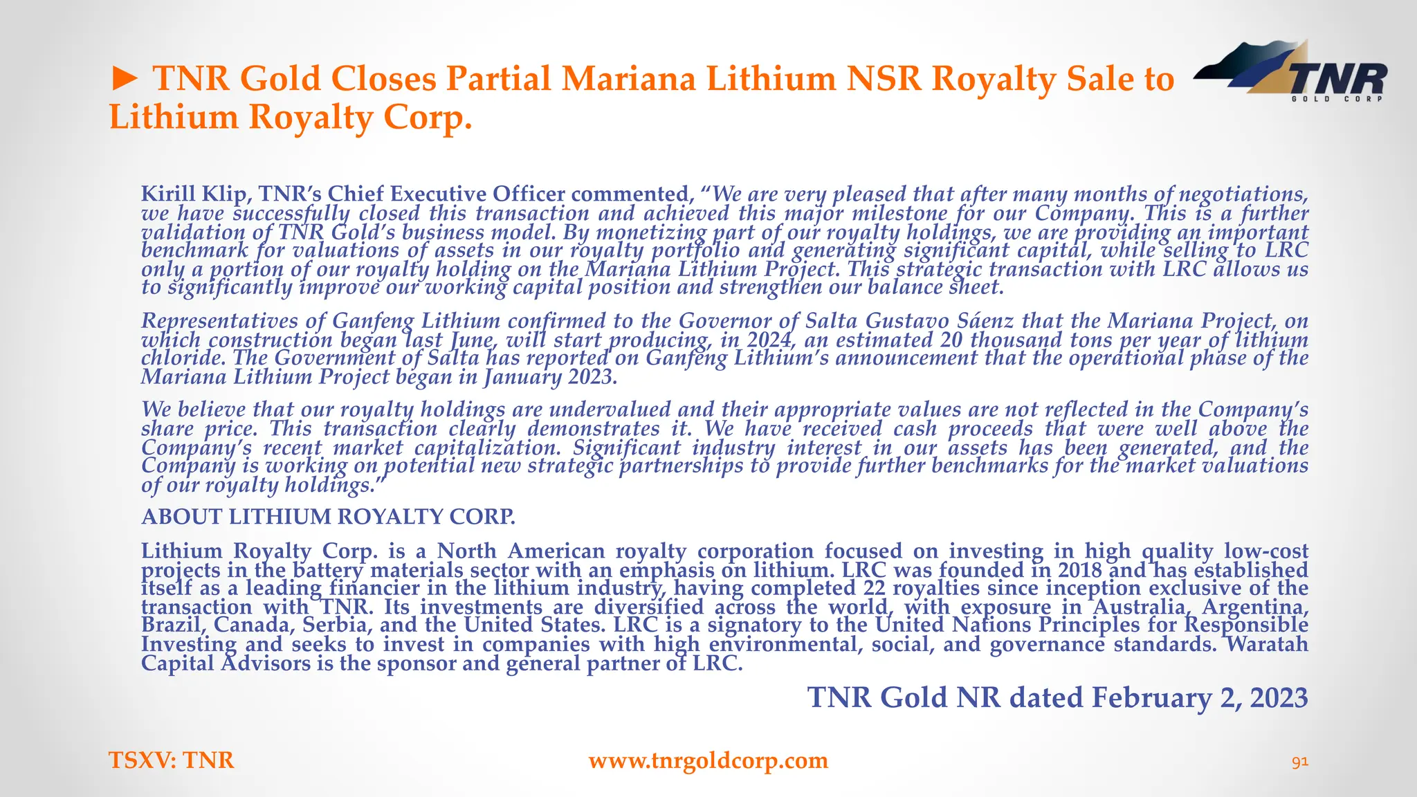 ► TNR Gold Closes Partial Mariana Lithium NSR Royalty Sale to
Lithium Royalty Corp.
Kirill Klip, TNR’s Chief Executive Officer commented, “We are very pleased that after many months of negotiations,
we have successfully closed this transaction and achieved this major milestone for our Company. This is a further
validation of TNR Gold’s business model. By monetizing part of our royalty holdings, we are providing an important
benchmark for valuations of assets in our royalty portfolio and generating significant capital, while selling to LRC
only a portion of our royalty holding on the Mariana Lithium Project. This strategic transaction with LRC allows us
to significantly improve our working capital position and strengthen our balance sheet.
Representatives of Ganfeng Lithium confirmed to the Governor of Salta Gustavo Sáenz that the Mariana Project, on
which construction began last June, will start producing, in 2024, an estimated 20 thousand tons per year of lithium
chloride. The Government of Salta has reported on Ganfeng Lithium’s announcement that the operational phase of the
Mariana Lithium Project began in January 2023.
We believe that our royalty holdings are undervalued and their appropriate values are not reflected in the Company’s
share price. This transaction clearly demonstrates it. We have received cash proceeds that were well above the
Company’s recent market capitalization. Significant industry interest in our assets has been generated, and the
Company is working on potential new strategic partnerships to provide further benchmarks for the market valuations
of our royalty holdings.”
ABOUT LITHIUM ROYALTY CORP.
Lithium Royalty Corp. is a North American royalty corporation focused on investing in high quality low-cost
projects in the battery materials sector with an emphasis on lithium. LRC was founded in 2018 and has established
itself as a leading financier in the lithium industry, having completed 22 royalties since inception exclusive of the
transaction with TNR. Its investments are diversified across the world, with exposure in Australia, Argentina,
Brazil, Canada, Serbia, and the United States. LRC is a signatory to the United Nations Principles for Responsible
Investing and seeks to invest in companies with high environmental, social, and governance standards. Waratah
Capital Advisors is the sponsor and general partner of LRC.
TNR Gold NR dated February 2, 2023
TSXV: TNR www.tnrgoldcorp.com 91
 