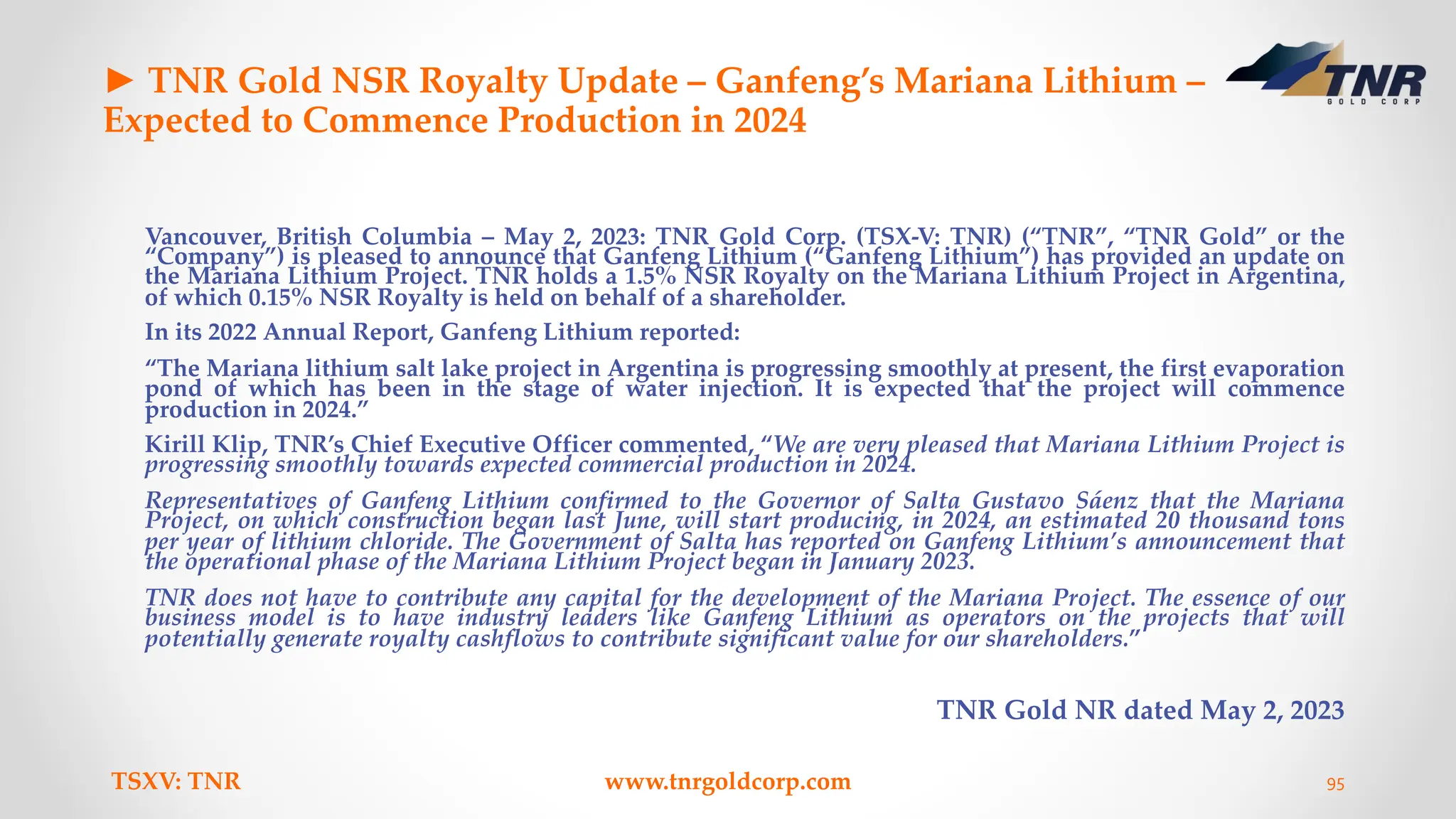 ► TNR Gold NSR Royalty Update – Ganfeng’s Mariana Lithium –
Expected to Commence Production in 2024
Vancouver, British Columbia – May 2, 2023: TNR Gold Corp. (TSX-V: TNR) (“TNR”, “TNR Gold” or the
“Company”) is pleased to announce that Ganfeng Lithium (“Ganfeng Lithium”) has provided an update on
the Mariana Lithium Project. TNR holds a 1.5% NSR Royalty on the Mariana Lithium Project in Argentina,
of which 0.15% NSR Royalty is held on behalf of a shareholder.
In its 2022 Annual Report, Ganfeng Lithium reported:
“The Mariana lithium salt lake project in Argentina is progressing smoothly at present, the first evaporation
pond of which has been in the stage of water injection. It is expected that the project will commence
production in 2024.”
Kirill Klip, TNR’s Chief Executive Officer commented, “We are very pleased that Mariana Lithium Project is
progressing smoothly towards expected commercial production in 2024.
Representatives of Ganfeng Lithium confirmed to the Governor of Salta Gustavo Sáenz that the Mariana
Project, on which construction began last June, will start producing, in 2024, an estimated 20 thousand tons
per year of lithium chloride. The Government of Salta has reported on Ganfeng Lithium’s announcement that
the operational phase of the Mariana Lithium Project began in January 2023.
TNR does not have to contribute any capital for the development of the Mariana Project. The essence of our
business model is to have industry leaders like Ganfeng Lithium as operators on the projects that will
potentially generate royalty cashflows to contribute significant value for our shareholders.”
TNR Gold NR dated May 2, 2023
TSXV: TNR www.tnrgoldcorp.com 95
 