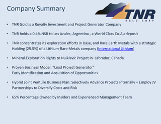 Company Summary 
•TNR Gold is a Royalty Investment and Project Generator Company 
•TNR holds a 0.4% NSR to Los Azules, Arg...