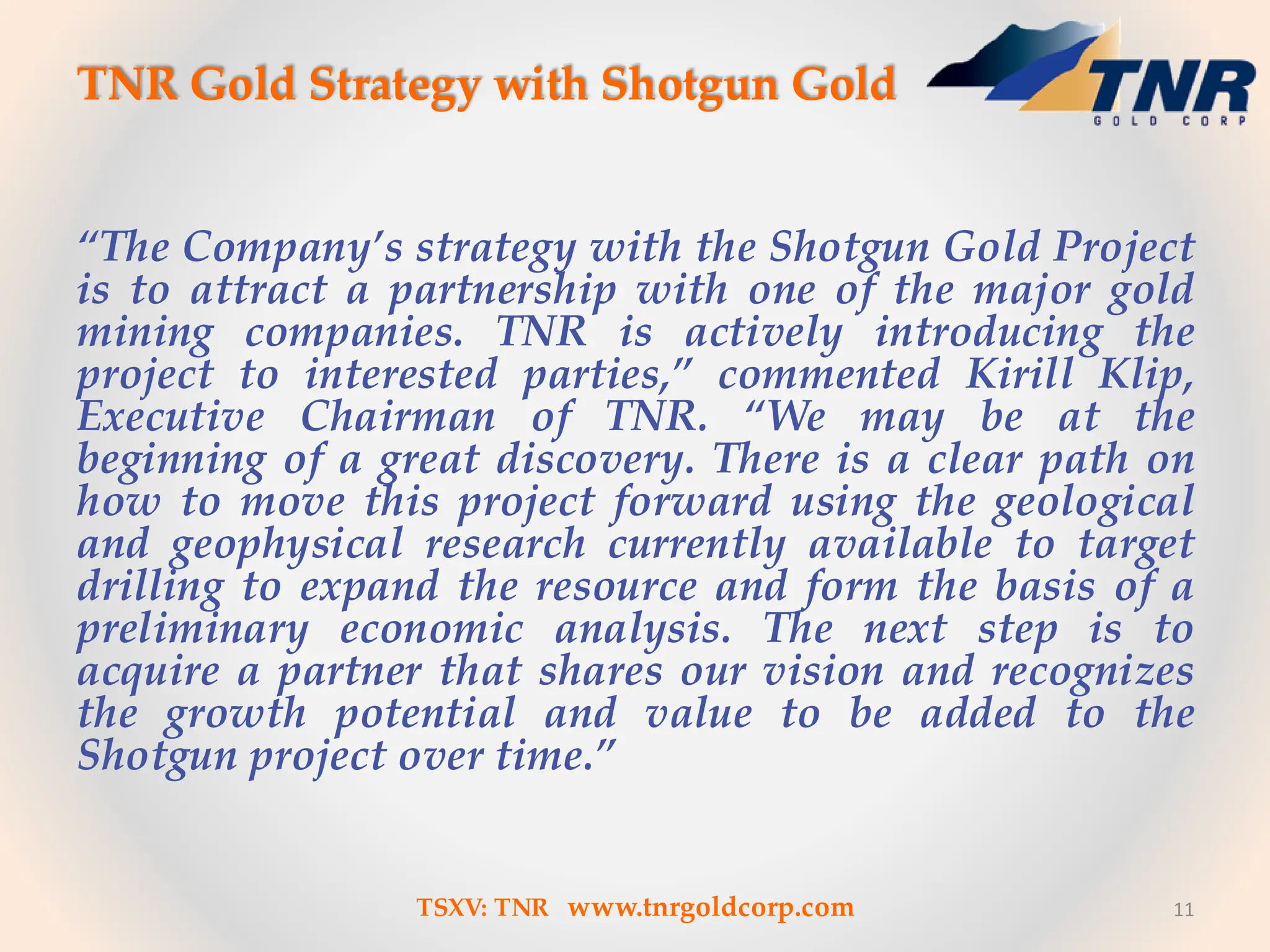 TNR Gold Strategy with Shotgun Gold
“The Company’s strategy with the Shotgun Gold Project
is to attract a partnership with one of the major gold
mining companies. TNR is actively introducing the
project to interested parties,” commented Kirill Klip,
Executive Chairman of TNR. “We may be at the
beginning of a great discovery. There is a clear path on
how to move this project forward using the geological
and geophysical research currently available to target
drilling to expand the resource and form the basis of a
preliminary economic analysis. The next step is to
acquire a partner that shares our vision and recognizes
the growth potential and value to be added to the
Shotgun project over time.”
11
TSXV: TNR www.tnrgoldcorp.com
 