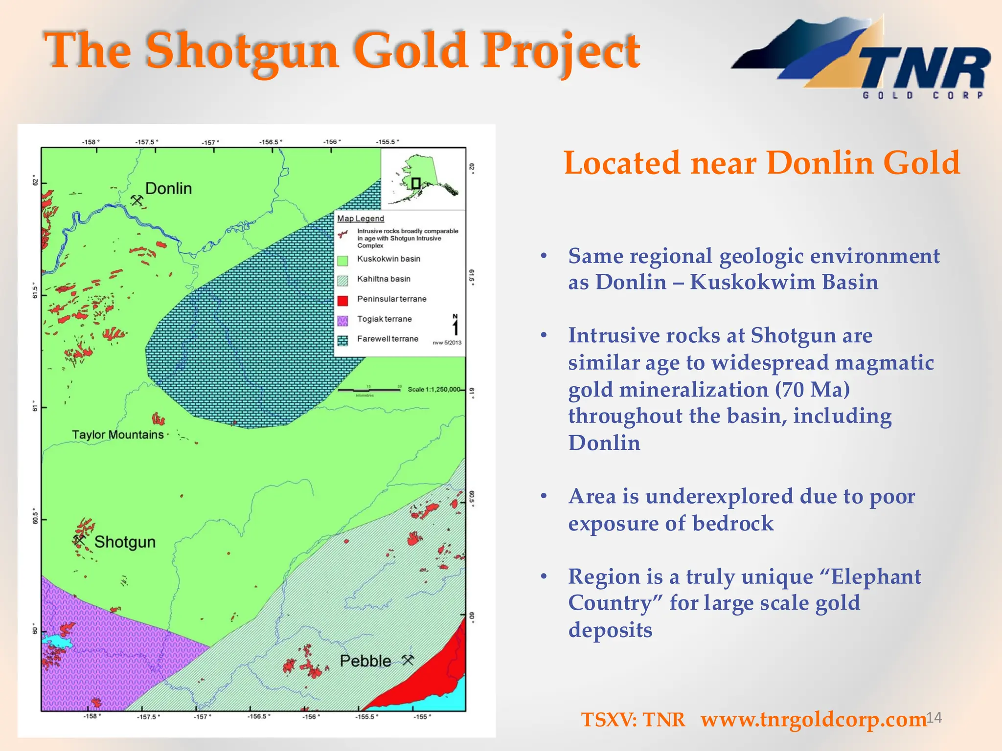 14
Located near Donlin Gold
• Same regional geologic environment
as Donlin – Kuskokwim Basin
• Intrusive rocks at Shotgun are
similar age to widespread magmatic
gold mineralization (70 Ma)
throughout the basin, including
Donlin
• Area is underexplored due to poor
exposure of bedrock
• Region is a truly unique “Elephant
Country” for large scale gold
deposits
The Shotgun Gold Project
TSXV: TNR www.tnrgoldcorp.com
 