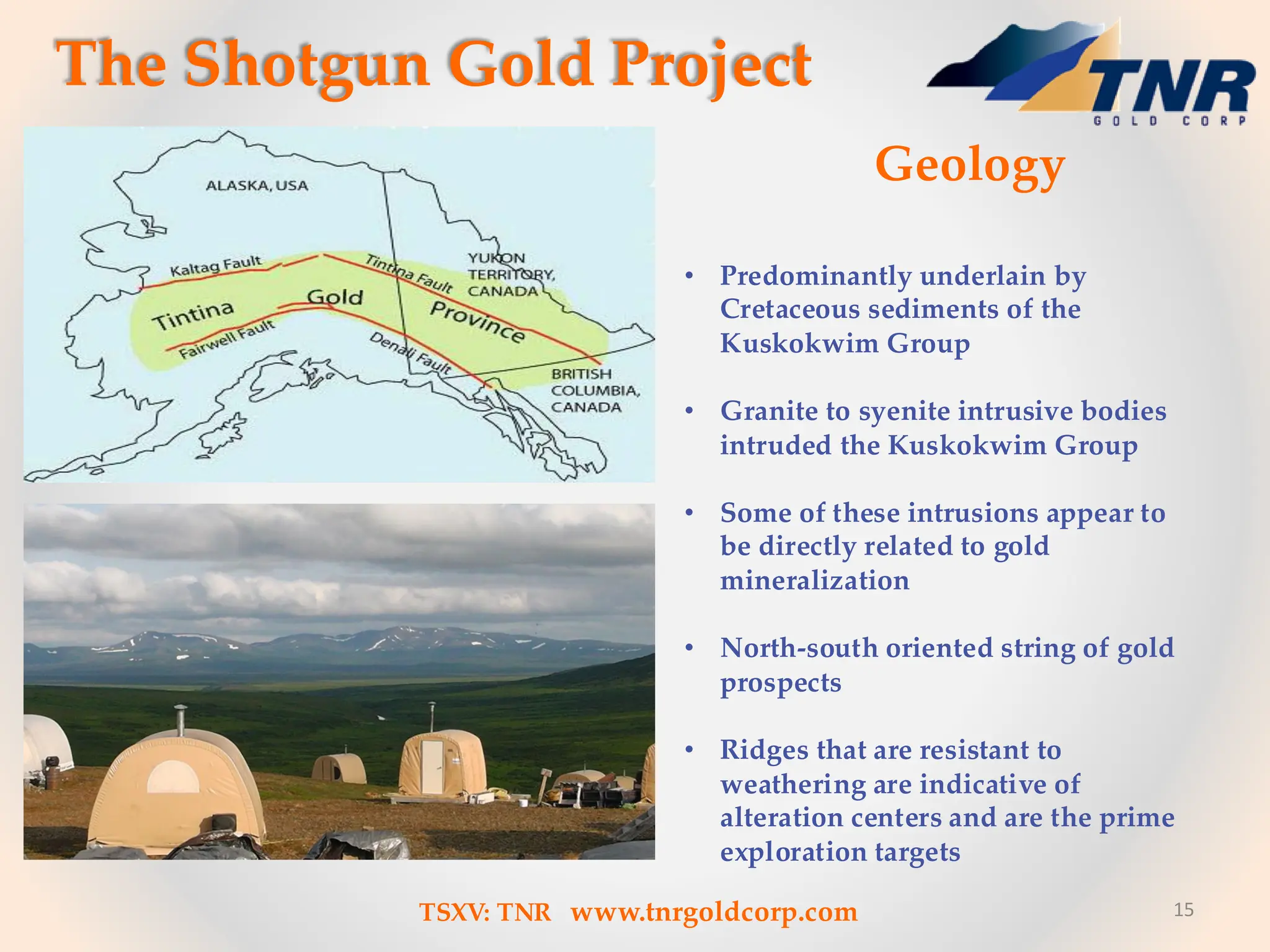 15
• Predominantly underlain by
Cretaceous sediments of the
Kuskokwim Group
• Granite to syenite intrusive bodies
intruded the Kuskokwim Group
• Some of these intrusions appear to
be directly related to gold
mineralization
• North-south oriented string of gold
prospects
• Ridges that are resistant to
weathering are indicative of
alteration centers and are the prime
exploration targets
The Shotgun Gold Project
Geology
TSXV: TNR www.tnrgoldcorp.com
 
