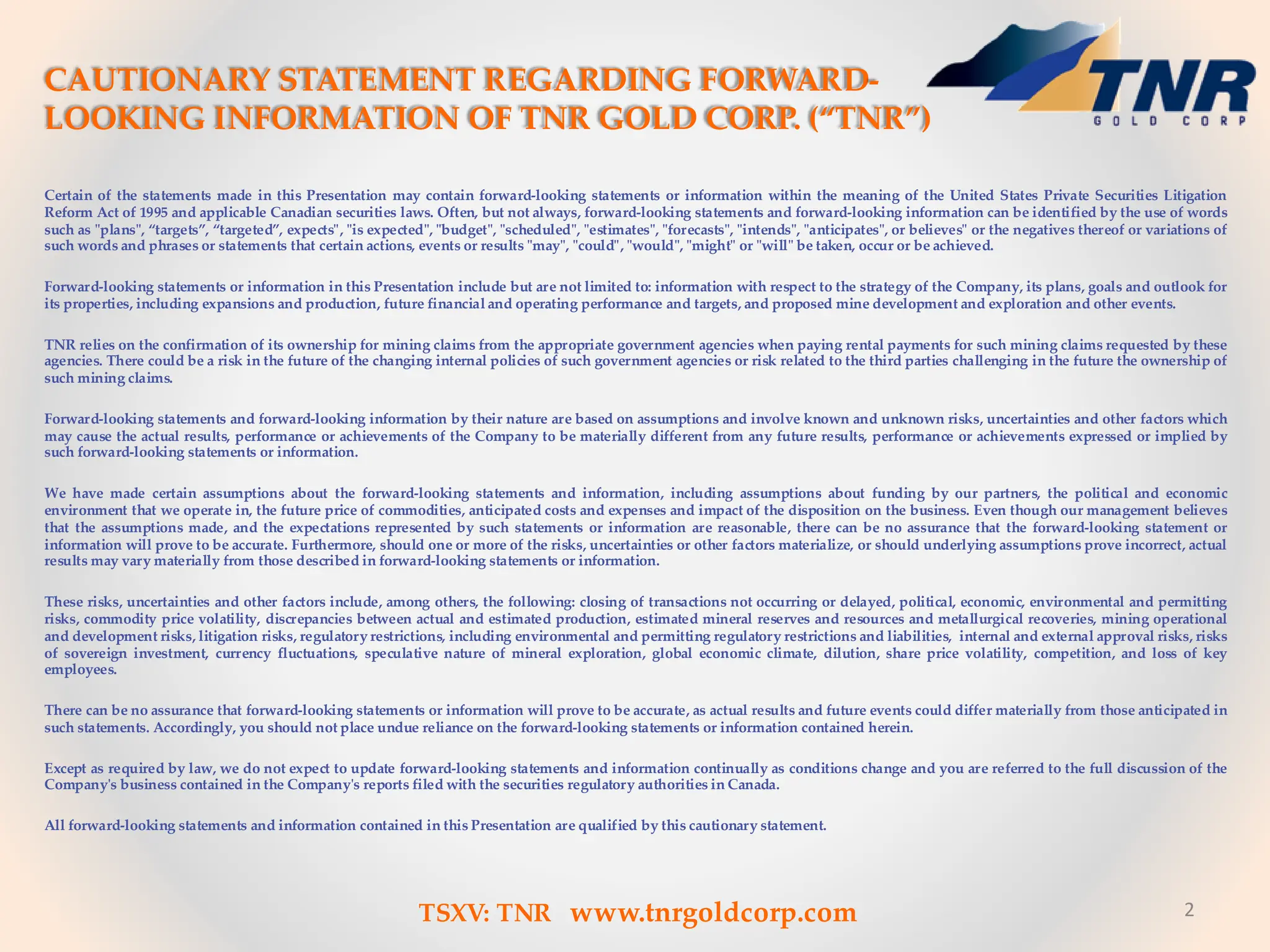 Certain of the statements made in this Presentation may contain forward-looking statements or information within the meaning of the United States Private Securities Litigation
Reform Act of 1995 and applicable Canadian securities laws. Often, but not always, forward-looking statements and forward-looking information can be identified by the use of words
such as "plans", “targets”, “targeted”, expects", "is expected", "budget", "scheduled", "estimates", "forecasts", "intends", "anticipates", or believes" or the negatives thereof or variations of
such words and phrases or statements that certain actions, events or results "may", "could", "would", "might" or "will" be taken, occur or be achieved.
Forward-looking statements or information in this Presentation include but are not limited to: information with respect to the strategy of the Company, its plans, goals and outlook for
its properties, including expansions and production, future financial and operating performance and targets, and proposed mine development and exploration and other events.
TNR relies on the confirmation of its ownership for mining claims from the appropriate government agencies when paying rental payments for such mining claims requested by these
agencies. There could be a risk in the future of the changing internal policies of such government agencies or risk related to the third parties challenging in the future the ownership of
such mining claims.
Forward-looking statements and forward-looking information by their nature are based on assumptions and involve known and unknown risks, uncertainties and other factors which
may cause the actual results, performance or achievements of the Company to be materially different from any future results, performance or achievements expressed or implied by
such forward-looking statements or information.
We have made certain assumptions about the forward-looking statements and information, including assumptions about funding by our partners, the political and economic
environment that we operate in, the future price of commodities, anticipated costs and expenses and impact of the disposition on the business. Even though our management believes
that the assumptions made, and the expectations represented by such statements or information are reasonable, there can be no assurance that the forward-looking statement or
information will prove to be accurate. Furthermore, should one or more of the risks, uncertainties or other factors materialize, or should underlying assumptions prove incorrect, actual
results may vary materially from those described in forward-looking statements or information.
These risks, uncertainties and other factors include, among others, the following: closing of transactions not occurring or delayed, political, economic, environmental and permitting
risks, commodity price volatility, discrepancies between actual and estimated production, estimated mineral reserves and resources and metallurgical recoveries, mining operational
and development risks, litigation risks, regulatory restrictions, including environmental and permitting regulatory restrictions and liabilities, internal and external approval risks, risks
of sovereign investment, currency fluctuations, speculative nature of mineral exploration, global economic climate, dilution, share price volatility, competition, and loss of key
employees.
There can be no assurance that forward-looking statements or information will prove to be accurate, as actual results and future events could differ materially from those anticipated in
such statements. Accordingly, you should not place undue reliance on the forward-looking statements or information contained herein.
Except as required by law, we do not expect to update forward-looking statements and information continually as conditions change and you are referred to the full discussion of the
Company's business contained in the Company's reports filed with the securities regulatory authorities in Canada.
All forward-looking statements and information contained in this Presentation are qualified by this cautionary statement.
2
TSXV: TNR www.tnrgoldcorp.com
CAUTIONARY STATEMENT REGARDING FORWARD-
LOOKING INFORMATION OF TNR GOLD CORP. (“TNR”)
 