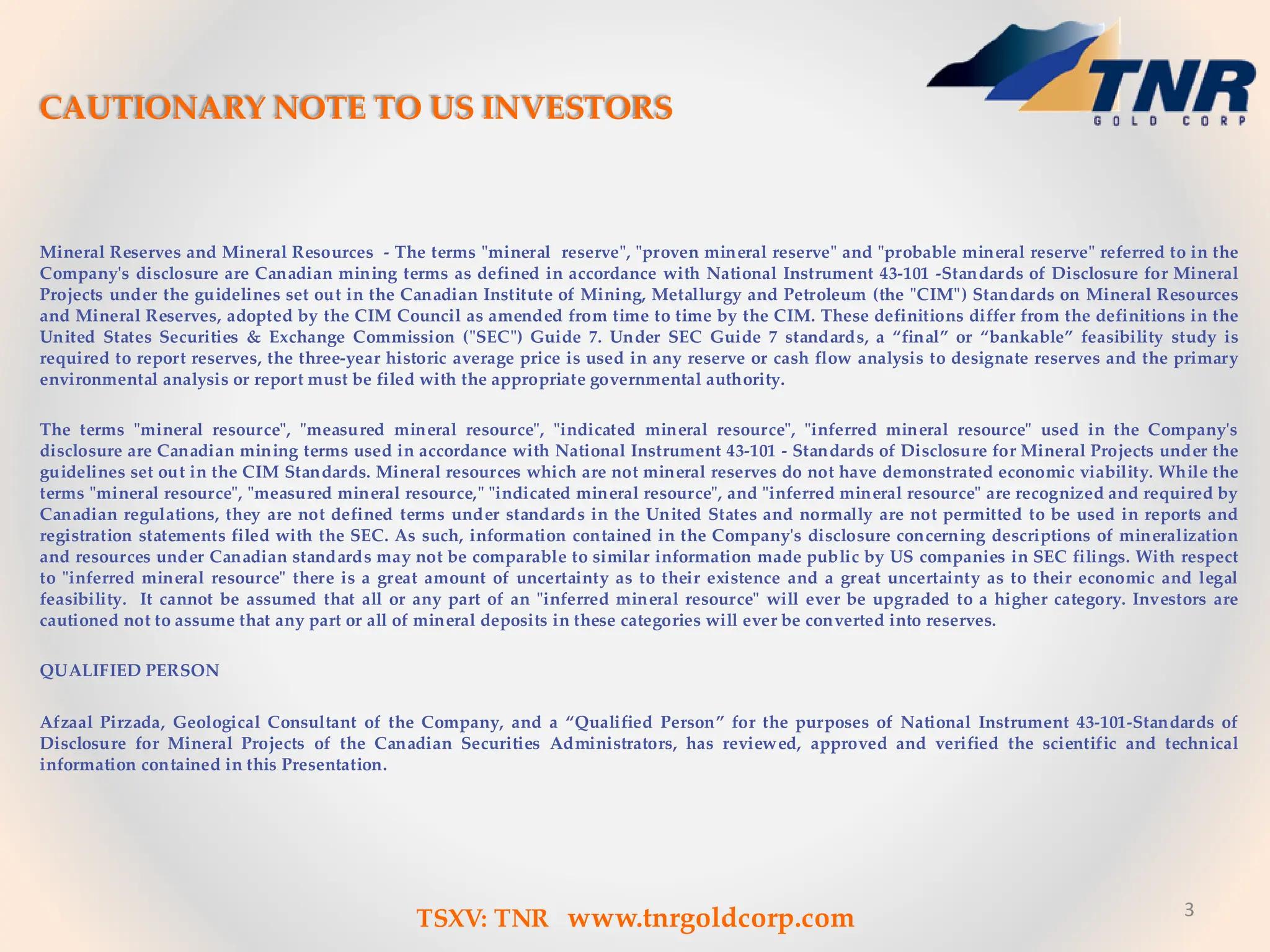 3
CAUTIONARY NOTE TO US INVESTORS
Mineral Reserves and Mineral Resources - The terms "mineral reserve", "proven mineral reserve" and "probable mineral reserve" referred to in the
Company's disclosure are Canadian mining terms as defined in accordance with National Instrument 43-101 -Standards of Disclosure for Mineral
Projects under the guidelines set out in the Canadian Institute of Mining, Metallurgy and Petroleum (the "CIM") Standards on Mineral Resources
and Mineral Reserves, adopted by the CIM Council as amended from time to time by the CIM. These definitions differ from the definitions in the
United States Securities & Exchange Commission ("SEC") Guide 7. Under SEC Guide 7 standards, a “final” or “bankable” feasibility study is
required to report reserves, the three-year historic average price is used in any reserve or cash flow analysis to designate reserves and the primary
environmental analysis or report must be filed with the appropriate governmental authority.
The terms "mineral resource", "measured mineral resource", "indicated mineral resource", "inferred mineral resource" used in the Company's
disclosure are Canadian mining terms used in accordance with National Instrument 43-101 - Standards of Disclosure for Mineral Projects under the
guidelines set out in the CIM Standards. Mineral resources which are not mineral reserves do not have demonstrated economic viability. While the
terms "mineral resource", "measured mineral resource," "indicated mineral resource", and "inferred mineral resource" are recognized and required by
Canadian regulations, they are not defined terms under standards in the United States and normally are not permitted to be used in reports and
registration statements filed with the SEC. As such, information contained in the Company's disclosure concerning descriptions of mineralization
and resources under Canadian standards may not be comparable to similar information made public by US companies in SEC filings. With respect
to "inferred mineral resource" there is a great amount of uncertainty as to their existence and a great uncertainty as to their economic and legal
feasibility. It cannot be assumed that all or any part of an "inferred mineral resource" will ever be upgraded to a higher category. Investors are
cautioned not to assume that any part or all of mineral deposits in these categories will ever be converted into reserves.
QUALIFIED PERSON
Afzaal Pirzada, Geological Consultant of the Company, and a “Qualified Person” for the purposes of National Instrument 43-101-Standards of
Disclosure for Mineral Projects of the Canadian Securities Administrators, has reviewed, approved and verified the scientific and technical
information contained in this Presentation.
TSXV: TNR www.tnrgoldcorp.com
 