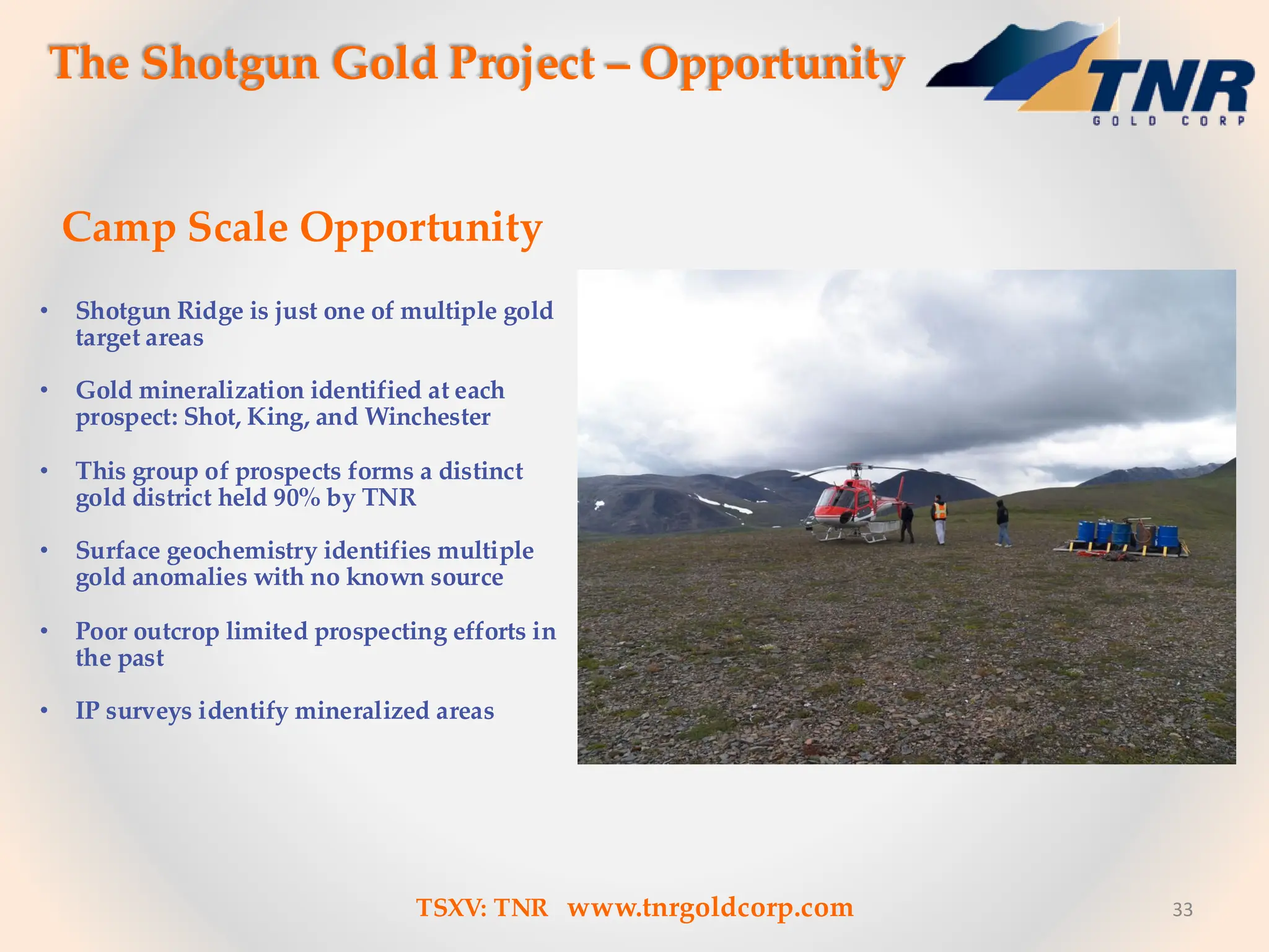 33
The Shotgun Gold Project – Opportunity
Camp Scale Opportunity
• Shotgun Ridge is just one of multiple gold
target areas
• Gold mineralization identified at each
prospect: Shot, King, and Winchester
• This group of prospects forms a distinct
gold district held 90% by TNR
• Surface geochemistry identifies multiple
gold anomalies with no known source
• Poor outcrop limited prospecting efforts in
the past
• IP surveys identify mineralized areas
TSXV: TNR www.tnrgoldcorp.com
 
