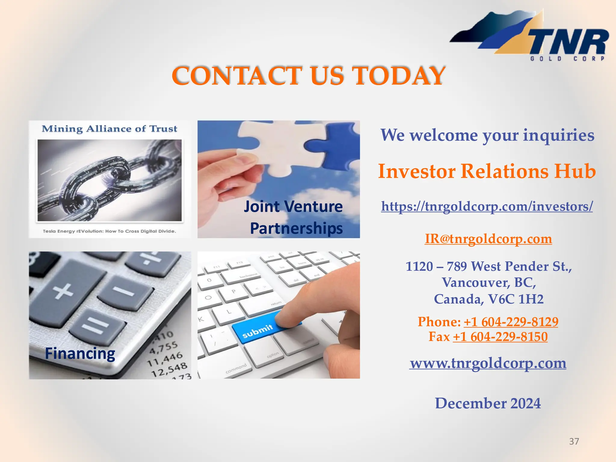 37
CONTACT US TODAY
Financing
We welcome your inquiries
Investor Relations Hub
https://tnrgoldcorp.com/investors/
IR@tnrgoldcorp.com
1120 – 789 West Pender St.,
Vancouver, BC,
Canada, V6C 1H2
Phone: +1 604-229-8129
Fax +1 604-229-8150
www.tnrgoldcorp.com
December 2024
Joint Venture
Partnerships
 