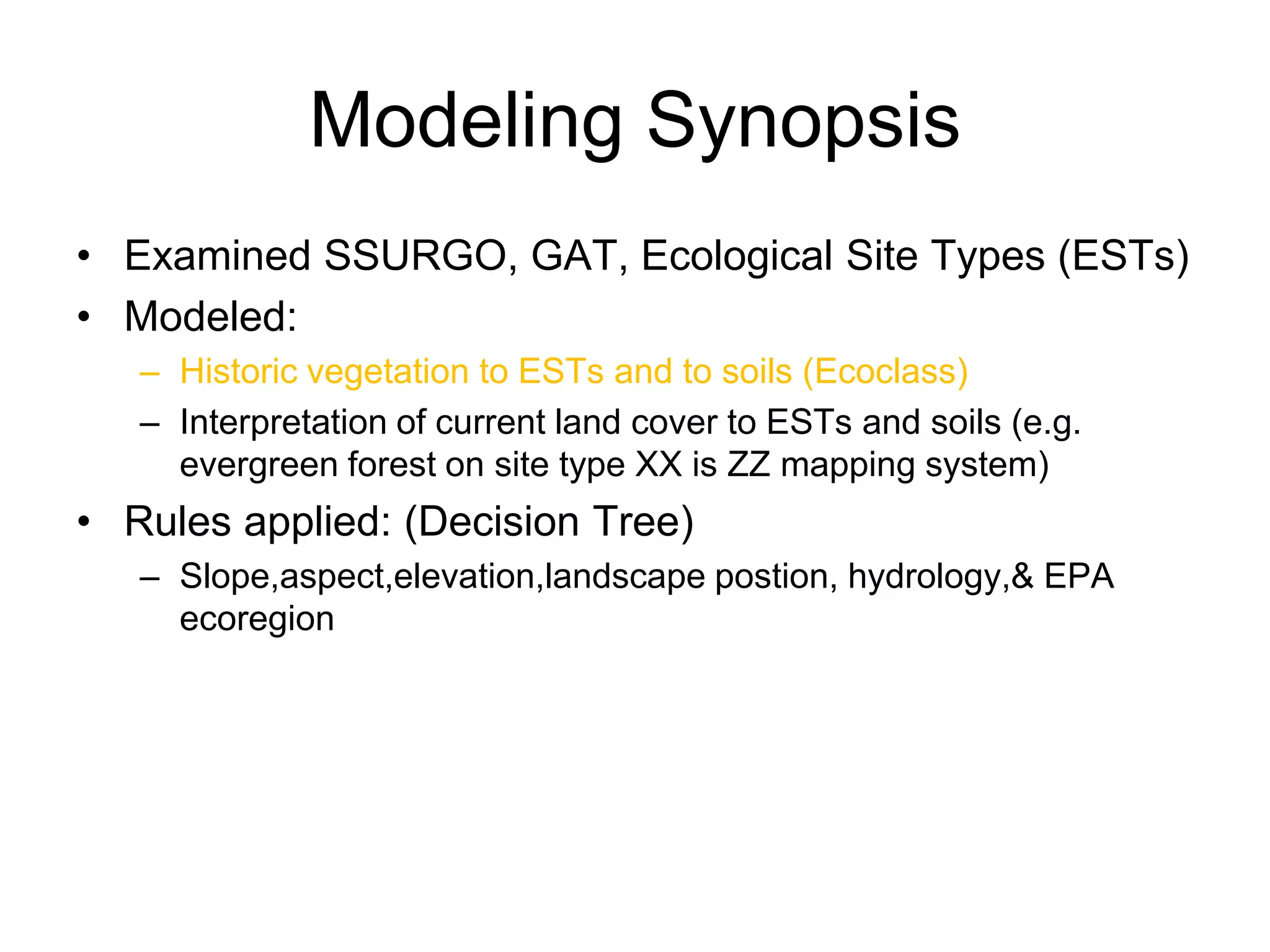 Modeling Synopsis
• Examined SSURGO, GAT, Ecological Site Types (ESTs)
• Modeled:
   – Historic vegetation to ESTs and to soils (Ecoclass)
   – Interpretation of current land cover to ESTs and soils (e.g.
     evergreen forest on site type XX is ZZ mapping system)
• Rules applied: (Decision Tree)
   – Slope,aspect,elevation,landscape postion, hydrology,& EPA
     ecoregion
 