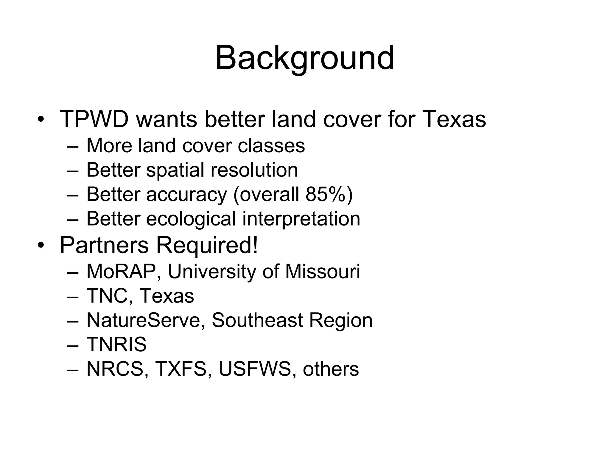 Background
• TPWD wants better land cover for Texas
  –   More land cover classes
  –   Better spatial resolution
  –   Better accuracy (overall 85%)
  –   Better ecological interpretation
• Partners Required!
  –   MoRAP, University of Missouri
  –   TNC, Texas
  –   NatureServe, Southeast Region
  –   TNRIS
  –   NRCS, TXFS, USFWS, others
 