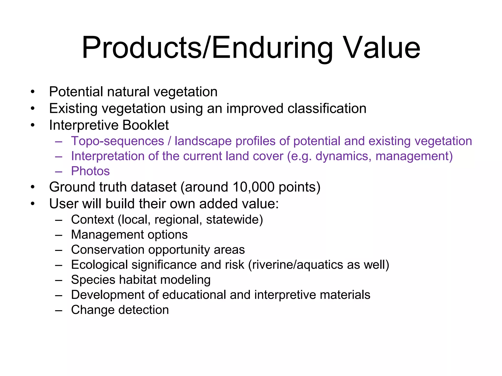 Products/Enduring Value
• Potential natural vegetation
• Existing vegetation using an improved classification
• Interpretive Booklet
    – Topo-sequences / landscape profiles of potential and existing vegetation
    – Interpretation of the current land cover (e.g. dynamics, management)
    – Photos
• Ground truth dataset (around 10,000 points)
• User will build their own added value:
    –   Context (local, regional, statewide)
    –   Management options
    –   Conservation opportunity areas
    –   Ecological significance and risk (riverine/aquatics as well)
    –   Species habitat modeling
    –   Development of educational and interpretive materials
    –   Change detection
 