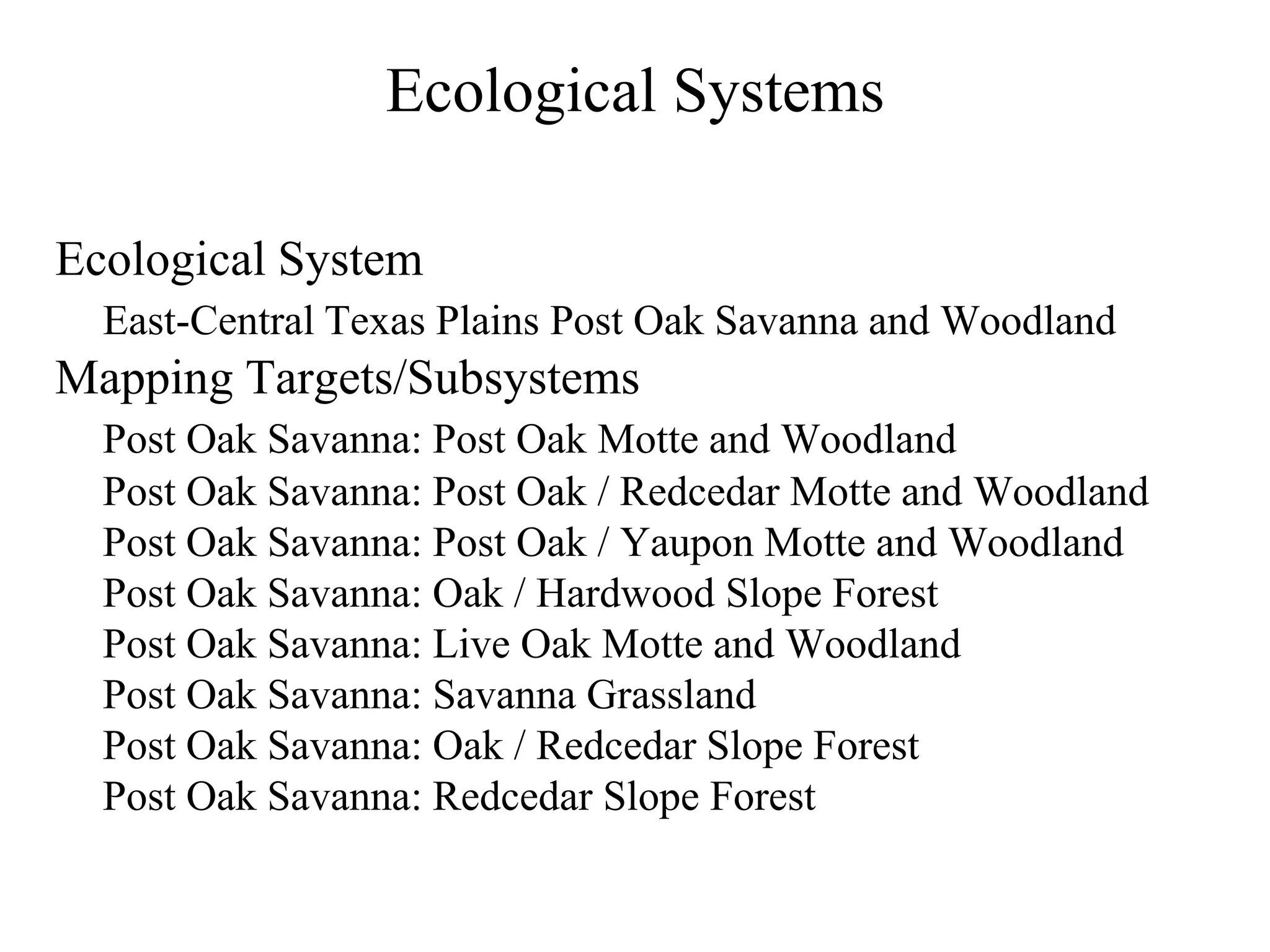 Ecological Systems

Ecological System
  East-Central Texas Plains Post Oak Savanna and Woodland
Mapping Targets/Subsystems
  Post Oak Savanna: Post Oak Motte and Woodland
  Post Oak Savanna: Post Oak / Redcedar Motte and Woodland
  Post Oak Savanna: Post Oak / Yaupon Motte and Woodland
  Post Oak Savanna: Oak / Hardwood Slope Forest
  Post Oak Savanna: Live Oak Motte and Woodland
  Post Oak Savanna: Savanna Grassland
  Post Oak Savanna: Oak / Redcedar Slope Forest
  Post Oak Savanna: Redcedar Slope Forest
 