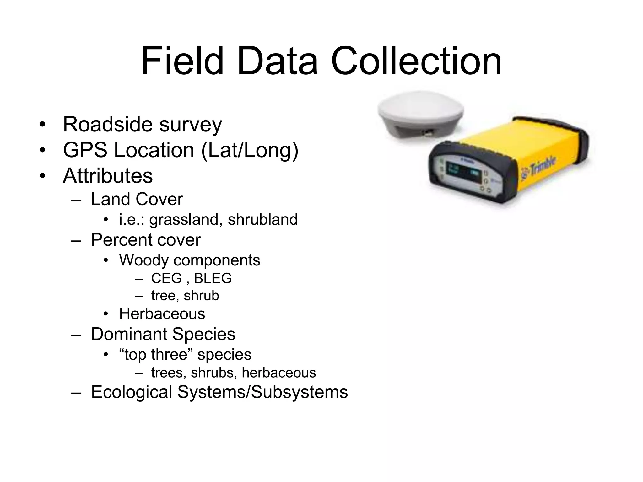 Field Data Collection
• Roadside survey
• GPS Location (Lat/Long)
• Attributes
   – Land Cover
      • i.e.: grassland, shrubland
   – Percent cover
      • Woody components
          – CEG , BLEG
          – tree, shrub
      • Herbaceous
   – Dominant Species
      • “top three” species
          – trees, shrubs, herbaceous
   – Ecological Systems/Subsystems
 