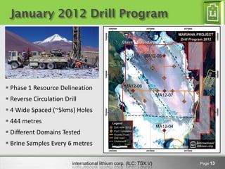 January 2012 Drill Program




 Phase 1 Resource Delineation
 Reverse Circulation Drill
 4 Wide Spaced (~5kms) Holes
 444 metres
 Different Domains Tested
 Brine Samples Every 6 metres

                         international lithium corp. (ILC: TSX.V)   Page 13
 