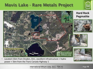Mavis Lake - Rare Metals Project
                                                                       Hard Rock
                                                                       Pegmatite




• Located 15km from Dryden, Ont.; excellent infrastructure + hydro
  power + 5km from the Trans Canada Highway 1

                            international lithium corp. (ILC: TSX.V)       Page 15
 