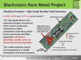Blackstairs Rare Metal Project
    Moylisha Prospect – High Grade Boulder Field Discovery
   4.59%, 3.45% and 3.27% Li2O grab samples*
    The high grade lithium and
    extensive boulder occurrence
    within such a small area
    represents a highly
    prospective zone along strike
    from a previously identified
    pegmatite indicating a
    potentially sizable, yet to be
    discovered buried pegmatite.

    This under-explored nature
    and prospectivity is readily
    translated to the entire property.
*Grab samples are by definition selective and are unlikely to represent average grades on the property.
                                          international lithium corp. (ILC: TSX.V)                        Page 20
 