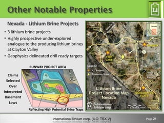 Other Notable Properties
  Nevada - Lithium Brine Projects
 3 lithium brine projects
 Highly prospective under-explored
  analogue to the producing lithium brines
  at Clayton Valley
 Geophysics delineated drill ready targets

              RUNWAY PROJECT AREA

   Claims
  Selected
    Over
Interpreted
 Basement
    Lows
              Reflecting High Potential Brine Traps

                              international lithium corp. (ILC: TSX.V)   Page 21
 