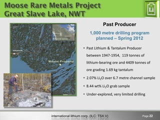 Moose Rare Metals Project
Great Slave Lake, NWT
                                                Past Producer
                                      1,000 metre drilling program
                                         planned – Spring 2012

                                   Past Lithium & Tantalum Producer
                                    between 1947-1954, 119 tonnes of
                                    lithium-bearing ore and 4409 tonnes of
                                    ore grading 1.69 kg tantalum

                                   2.07% Li2O over 6.7 metre channel sample

                                   8.44 wt% Li2O grab sample

                                   Under-explored, very limited drilling




            international lithium corp. (ILC: TSX.V)                   Page 22
 