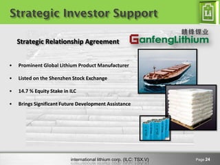 Strategic Investor Support

    Strategic Relationship Agreement


•   Prominent Global Lithium Product Manufacturer

•   Listed on the Shenzhen Stock Exchange

•   14.7 % Equity Stake in ILC

•   Brings Significant Future Development Assistance




                           international lithium corp. (ILC: TSX.V)   Page 24
 