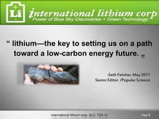 “ lithium—the key to setting us on a path
   toward a low-carbon energy future. „

                                                   -Seth Fetcher, May 2011
                                           Senior Editor /Popular Science




            international lithium corp. (ILC: TSX.V)                 Page 3
 