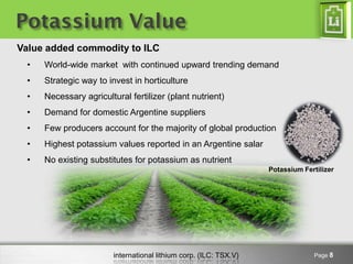 Potassium Value
Value added commodity to ILC
 •   World-wide market with continued upward trending demand
 •   Strategic way to invest in horticulture
 •   Necessary agricultural fertilizer (plant nutrient)
 •   Demand for domestic Argentine suppliers
 •   Few producers account for the majority of global production
 •   Highest potassium values reported in an Argentine salar
 •   No existing substitutes for potassium as nutrient
                                                                   Potassium Fertilizer




                        international lithium corp. (ILC: TSX.V)                Page 8
 