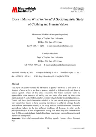 International Journal of Linguistics
ISSN 1948-5425
2013, Vol. 5, No. 2
www.macrothink.org/ijl34
Does it Matter What We Wear? A Sociolinguistic Study
of Clothing and Human Values
Mohammad Aliakbari (Corresponding author)
Dept. of English, Ilam University
PO Box 516, Ilam 69315, Iran
Tel: 98-918-341-3283 E-mail: maliakbari@hotmail.com
Khadijeh Abdollahi
Dept. of English, Ilam University
PO Box 516, Ilam 69315, Iran
Tel: 98-939-707-6335 E-mail: Khadijeh.abdollahi@yahoo.com
Received: January 16, 2013 Accepted: February 5, 2013 Published: April 22, 2013
doi:10.5296/ijl.v5i2.3051 URL: http://dx.doi.org/10.5296/ijl.v5i2.3051
Abstract
This paper sets out to examine the differences in people’s reactions to each other as a
function of dress style to see how a stranger clothed in different modes of dress is
reacted against. Effects of two dress conditions, the former normally worn by
upper-middle class members of society and the latter often worn by lower-class
members (style A and style B, hereafter), were investigated under controlled conditions.
To this end, three female housewives clothed in the two sets of polar garment styles
were selected as buyers to have shopping experiences in different settings. Results
indicated that participants (clients) of the study received different reactions from their
respondents (sellers) in the two different conditions of dressing. In other words,
participants in style A were accepted more readily than when they were dressed in the
style B. This seems to indicate that clothing has a great impact on social interaction and
impression management.
Keywords: Non-verbal communication, Clothing signals, Human values, Garment
style
 
