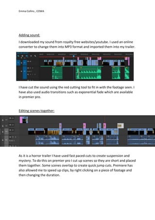 Emma Collins , COWA
Adding sound:
I downloaded my sound from royalty free websites/youtube. I used an online
converter to change them into MP3 format and imported them into my trailer.
I have cut the sound using the red cutting tool to fit in with the footage seen. I
have also used audio transitions such as exponential fade which are available
in premier pro.
Editing scenes together:
As it is a horror trailer I have used fast paced cuts to create suspension and
mystery. To do this on premier pro I cut up scenes so they are short and placed
them together. Some scenes overlap to create quick jump cuts. Premiere has
also allowed me to speed up clips, by right clicking on a piece of footage and
then changing the duration.
 