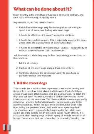 What can be done about it?
     Every country in the world has or has had a street dog problem, and
     each has a different way of dealing with it.




                            N
     Any solution has to fulfil certain criteria:




                      ON IO
        • First it has to be cheap. Very few municipalities are willing to




                IC RIB FT
          spend a lot of money on dealing with street dogs.

        • It has to be effective – if it doesn’t work, it is pointless.




                    TI T
             BL ST A
        • It has to have public support. This is especially important in areas




                  A U
          where there are large numbers of ‘community dogs’

          PU DI DR
        • It has to be acceptable to visitors and/or tourists – bad publicity or
          reduced tourism income could be disastrous

      All the solutions, while they vary in their methodology, come down to
     three choices.
                 ND

        1 Kill the street dogs

        2 Capture all the street dogs and put them into shelters
              CO



        3 Control or eliminate the street dogs’ ability to breed and so
          gradually reduce their numbers
             R



     1 Kill the street dogs
           SE
          FO




     This sounds like a valid – albeit unpleasant – method of dealing with
     the problem - until we think about it a little more. First of all there
     are no cheap ways of killing dogs that are also humane. To catch the
     dogs and put them to sleep humanely is both expensive and labour-
       OR




     intensive and so not an option. The choices left therefore are generally
        T




     poisoning - which is both indiscriminate (owned dogs, cats, birds,
     other wild animals, and in the past even children, have been killed
     NO




     from eating the poisoned meat) and leads to an agonising death
     - or shooting - which is potentially dangerous for the public, and,
     as it is generally carried out by untrained public health officers, it is
     inaccurate often leaving dogs to die in agony of terrible wounds or of
     hunger. Some areas that use this method have a strict ‘one dog, one




11
                                                                           Return
                                                                             to
                                                                          contents
                                                                            page
 