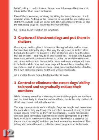 bullet’ policy to make it even cheaper – which makes the chance of
     injury rather than death far higher.

     Even if there was a way of doing the killing humanely however, it still
     wouldn’t work. As long as the resources to support the street dogs are




                           N
     still there, outside dogs will come in to take advantage of them, or else
     the remaining dogs will just breed more prolifically.




                     ON IO
     So – killing doesn’t work in the long term.




               IC RIB FT
     2 Capture all the street dogs and put them in




                   TI T
       shelters



            BL ST A
                 A U
     Once again, on first glance this seems like a good idea and far more
         PU DI DR
     humane than killing the dogs. This way the dogs can be looked after,
     be fed and be safe. The problem is that all shelters do is help the dogs
     that are in them – and very soon they will be full. The dogs who haven’t
     been captured will continue to breed to utilise the available resources,
     and others will come in from outside. More and more shelters will have
                ND

     to be built – while more and more dogs will be out there breeding. It is
     an endless – and so expensive task – plus overcrowded shelters lead to
     their own problems of poor health and welfare standards.

     All a shelter does is help a limited number of dogs.
             CO




     3 Control or eliminate the street dogs’ ability
            R



       to breed and so gradually reduce their
          SE




       numbers
         FO




     While this may seem like a slow way to control the population numbers
     and the least likely to show immediate effects, this is the only method of
     street dog control that actually works.
      OR
       T




     The way these projects work is simple. Dogs are caught and taken from
     NO




     the area where they are living. They are then castrated or spayed (their
     sexual organs removed so they can’t reproduce), treated for zoonotic
     diseases (and vaccinated against rabies where appropriate as per the
     law), marked in some way so they can be identified at a distance (so
     they are not re-caught) and then put back where they were found. This
     (along with education and a rubbish control programme) is the basis



12
                                                                        Return
                                                                          to
                                                                       contents
                                                                         page
 