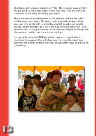 of a trap neuter return programme (TNR). The returned dogs are then
     healthy (and so can’t pass disease onto humans) – but are unable to
     contribute to the rising street dog population.

     There are also additional benefits to this scheme both for the public




                           N
     and the dogs themselves. Neutering male dogs reduces potentially
     aggressive incidents both to other dogs (which could result in fatal
     injuries) and to humans, as it has a marked effect on behaviour – plus




                     ON IO
     neutering and spaying eliminates the incidences of reproductive system




               IC RIB FT
     diseases and certain cancers in the street dogs.




                   TI T
     It is only this method of TNR population control, coupled with an
     education programme, that will show any effects on the street dog




            BL ST A
                 A U
     numbers and health, and that will work to benefit the dogs and the local
     community.
         PU DI DR
                ND
             CO
            R
          SE
      OR FO
       T
     NO




13
                                                                      Return
                                                                        to
                                                                     contents
                                                                       page
 