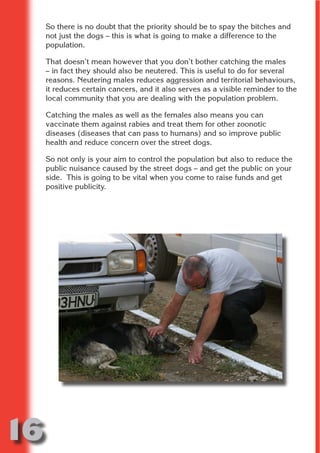 So there is no doubt that the priority should be to spay the bitches and
     not just the dogs – this is what is going to make a difference to the
     population.

     That doesn’t mean however that you don’t bother catching the males




                           N
     – in fact they should also be neutered. This is useful to do for several
     reasons. Neutering males reduces aggression and territorial behaviours,
     it reduces certain cancers, and it also serves as a visible reminder to the




                     ON IO
     local community that you are dealing with the population problem.




               IC RIB FT
     Catching the males as well as the females also means you can




                   TI T
     vaccinate them against rabies and treat them for other zoonotic
     diseases (diseases that can pass to humans) and so improve public




            BL ST A
                 A U
     health and reduce concern over the street dogs.

         PU DI DR
     So not only is your aim to control the population but also to reduce the
     public nuisance caused by the street dogs – and get the public on your
     side. This is going to be vital when you come to raise funds and get
     positive publicity.
                ND
             CO
            R
          SE
      OR FO
       T
     NO




16
                                                                        Return
                                                                          to
                                                                       contents
                                                                         page
 
