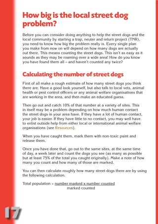How big is the local street dog
     problem?




                           N
     Before you can consider doing anything to help the street dogs and the
     local community by starting a trap, neuter and return project (TNR),
     you need to know how big the problem really is. Every single plan




                     ON IO
     you make from now on will depend on how many dogs are actually




               IC RIB FT
     out there. This means counting the street dogs. This isn’t as easy as it
     sounds as they may be roaming over a wide area! How do you know




                   TI T
     you have found them all – and haven’t counted any twice?




            BL ST A
                 A U
     Calculating the number of street dogs
         PU DI DR
     First of all make a rough estimate of how many street dogs you think
     there are. Have a good look yourself, but also talk to local vets, animal
     health or pest control officers or any animal welfare organisations that
     are working in the area, and then make an educated guess.
                ND

     Then go out and catch 10% of that number at a variety of sites. This
     in itself may be a problem depending on how much human contact
     the street dogs in your area have. If they have a lot of human contact,
     your job is easier. If they have little to no contact, you may well have
             CO



     to enlist outside help from either local or international animal welfare
     organisations (see Resources).
            R



     When you have caught them, mark them with non-toxic paint and
     release them.
          SE
         FO




     Once you have done that, go out to the same sites, at the same time
     of day, a week later and count the dogs you see (as many as possible
     but at least 75% of the total you caught originally). Make a note of how
     many you count and how many of those are marked.
      OR
       T




     You can then calculate roughly how many street dogs there are by using
     the following calculation.
     NO




     Total population = number marked x number counted
                             marked counted




17
                                                                        Return
                                                                          to
                                                                       contents
                                                                         page
 
