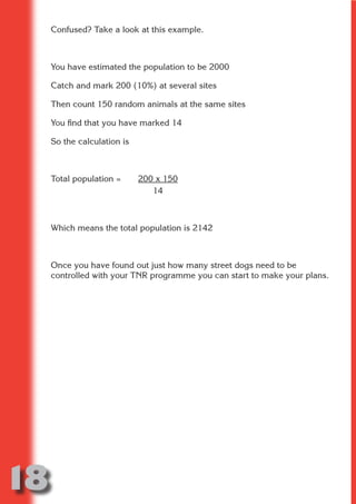 Confused? Take a look at this example.



     You have estimated the population to be 2000




                           N
     Catch and mark 200 (10%) at several sites




                     ON IO
     Then count 150 random animals at the same sites




               IC RIB FT
     You find that you have marked 14




                   TI T
     So the calculation is




            BL ST A
                 A U
         PU DI DR
     Total population =      200 x 150
                                14
                ND

     Which means the total population is 2142



     Once you have found out just how many street dogs need to be
             CO



     controlled with your TNR programme you can start to make your plans.
            R
          SE
      OR FO
       T
     NO




18
                                                                  Return
                                                                    to
                                                                 contents
                                                                   page
 