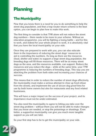 Planning
 The Municipality




                       N
 Now that you know there is a need for you to do something to help the
 street dog population, and that a trap neuter return scheme is the best




                 ON IO
 option, you can begin to plan how to make this work.




           IC RIB FT
 The first thing to consider is that TNR alone will not reduce the street




               TI T
 dog numbers – there needs to be more to your scheme. Without an
 education programme, you will be fighting a losing battle – and for this




        BL ST A
             A U
 to work, and indeed for your whole project to work, it is absolutely vital
 that you have the local municipality on your side.
     PU DI DR
 Once they are prepared to work with you, you can also educate
 them in the importance of reducing the street dogs’ resources to
 aid in controlling the numbers. As long as there are the resources
 (food, shelter and water) to support a large street dog population, the
            ND

 breeding dogs will fill those resources. There will be as many street
 dogs as the area, and the resources available, can support. Reduce the
 resources and you reduce the dogs – while at the same time, your TNR
 programme is reducing the numbers of breeding dogs. This way you are
 attacking the problem from both sides and increasing your chances of
         CO



 success.

 This means that in order to reduce the number of street dogs effectively,
        R



 the municipality must make a serious attempt to clear up food refuse
 from the streets, and implement the use of secure dog-proof bins for
      SE
     FO




 use by both home owners but also for restaurants and any food related
 businesses.

 This will have a major impact on the success of your project, and its
 importance must not be under-estimated.
  OR
   T




 You also need the municipality to agree to letting you take over the
 street dog problem – without them you will not be able to make changes
 NO




 that you know are needed, or stop the poisonings or shootings. Even
 better, a supportive municipality can give you much more tangible
 support as you will see later.

 So your first step has to be to get the municipality on your side.




20
                                                                       Return
                                                                         to
                                                                      contents
                                                                        page
 